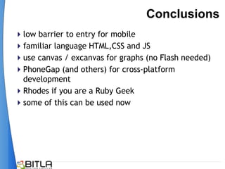 Conclusions
low barrier to entry for mobile
familiar language HTML,CSS and JS
use canvas / excanvas for graphs (no Flash needed)
PhoneGap (and others) for cross-platform
 development
Rhodes if you are a Ruby Geek
some of this can be used now
 