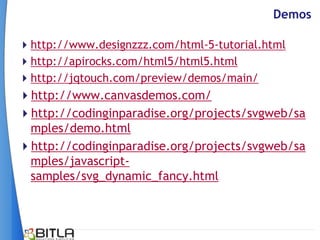 Demos

http://www.designzzz.com/html-5-tutorial.html
http://apirocks.com/html5/html5.html
http://jqtouch.com/preview/demos/main/
http://www.canvasdemos.com/
http://codinginparadise.org/projects/svgweb/sa
 mples/demo.html
http://codinginparadise.org/projects/svgweb/sa
 mples/javascript-
 samples/svg_dynamic_fancy.html
 