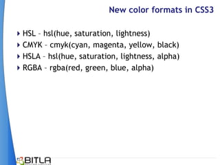 New color formats in CSS3

HSL – hsl(hue, saturation, lightness)
CMYK – cmyk(cyan, magenta, yellow, black)
HSLA – hsl(hue, saturation, lightness, alpha)
RGBA – rgba(red, green, blue, alpha)
 