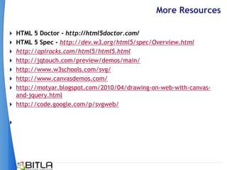More Resources

 HTML 5 Doctor - http://html5doctor.com/
 HTML 5 Spec - http://dev.w3.org/html5/spec/Overview.html
 http://apirocks.com/html5/html5.html
 http://jqtouch.com/preview/demos/main/
 http://www.w3schools.com/svg/
 http://www.canvasdemos.com/
 http://motyar.blogspot.com/2010/04/drawing-on-web-with-canvas-
  and-jquery.html
 http://code.google.com/p/svgweb/


 