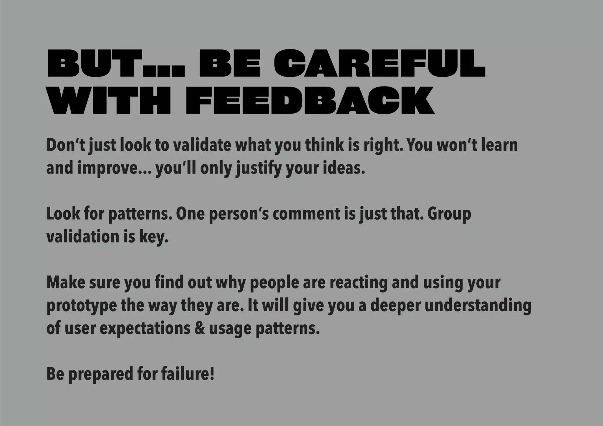 Don’t just look to validate what you think is right.You won’t learn
and improve... you’ll only justify your ideas.
Look for patterns. One person’s comment is just that. Group
validation is key.
Make sure you find out why people are reacting and using your
prototype the way they are. It will give you a deeper understanding
of user expectations & usage patterns.
Be prepared for failure!
BUT... BE CAREFUL
WITH FEEDBACK
 