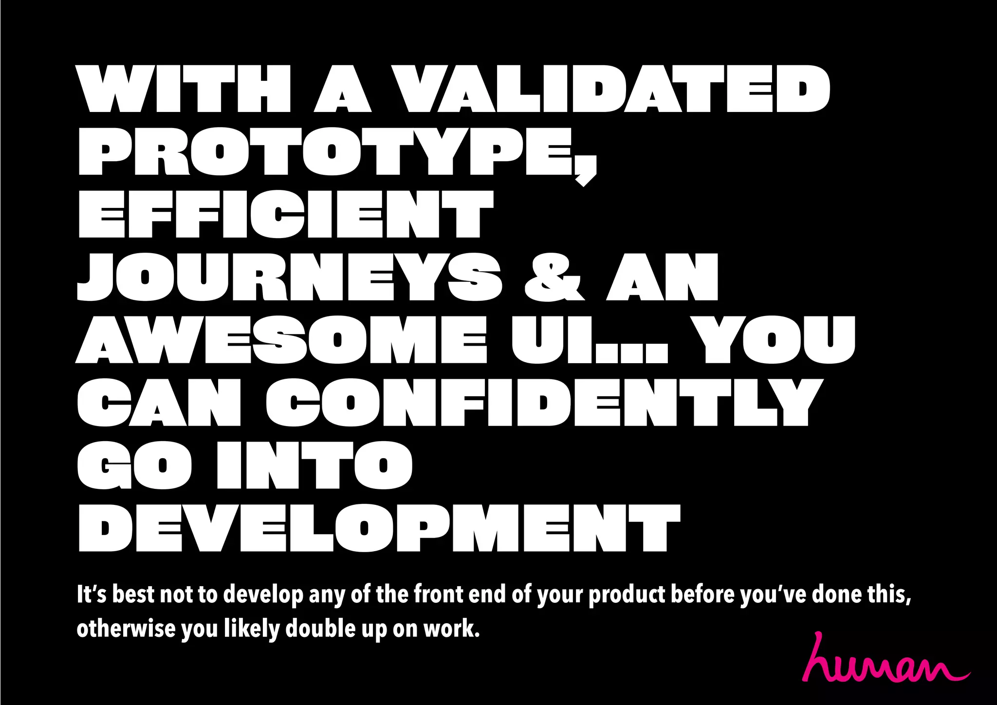 WITH A VALIDATED
PROTOTYPE,
EFFICIENT
JOURNEYS & AN
AWESOME UI... YOU
CAN CONFIDENTLY
GO INTO
DEVELOPMENT
It’s best not to develop any of the front end of your product before you’ve done this,
otherwise you likely double up on work.
 