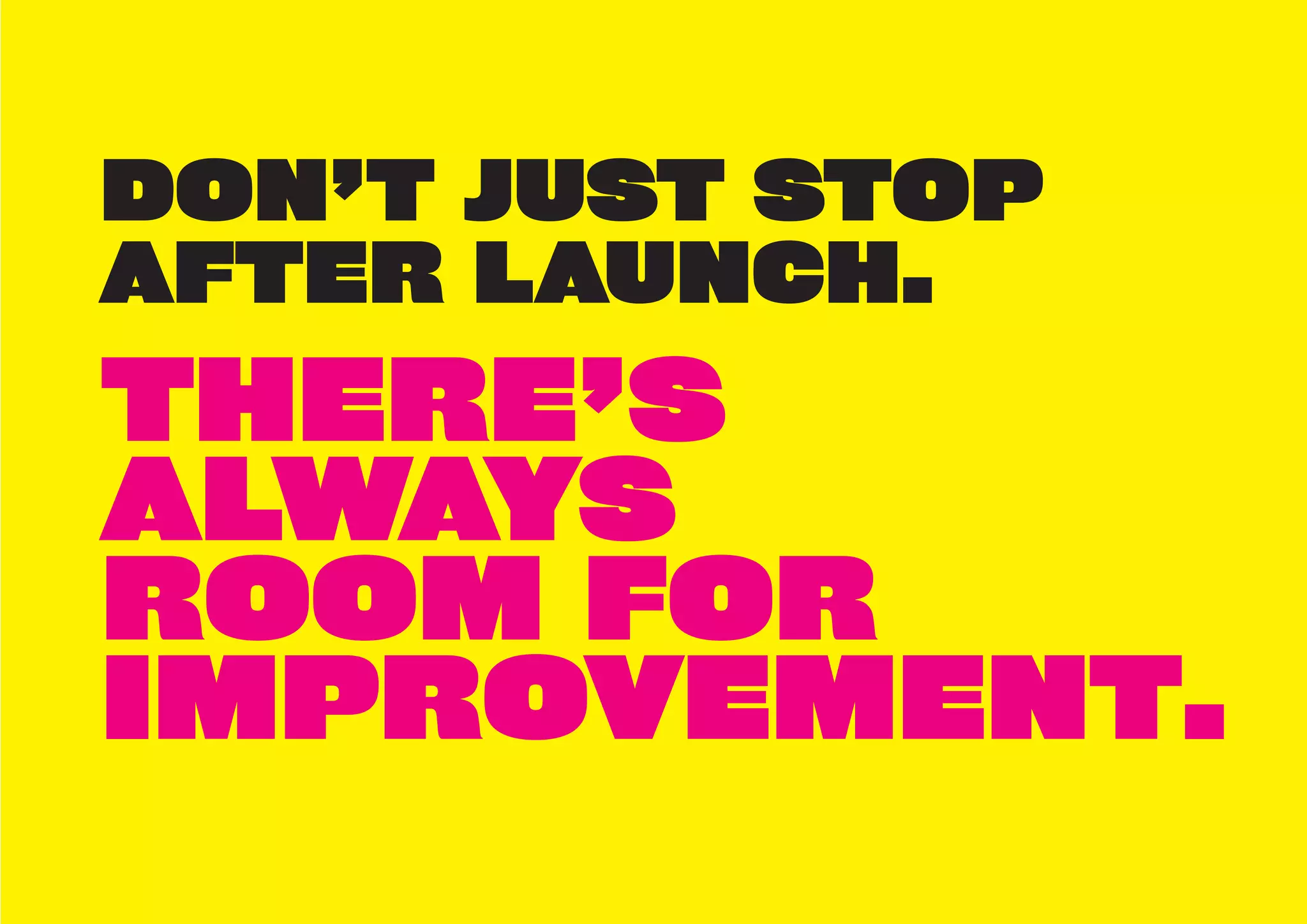 DON’T JUST STOP
AFTER LAUNCH.
THERE’S
ALWAYS
ROOM FOR
IMPROVEMENT.
 