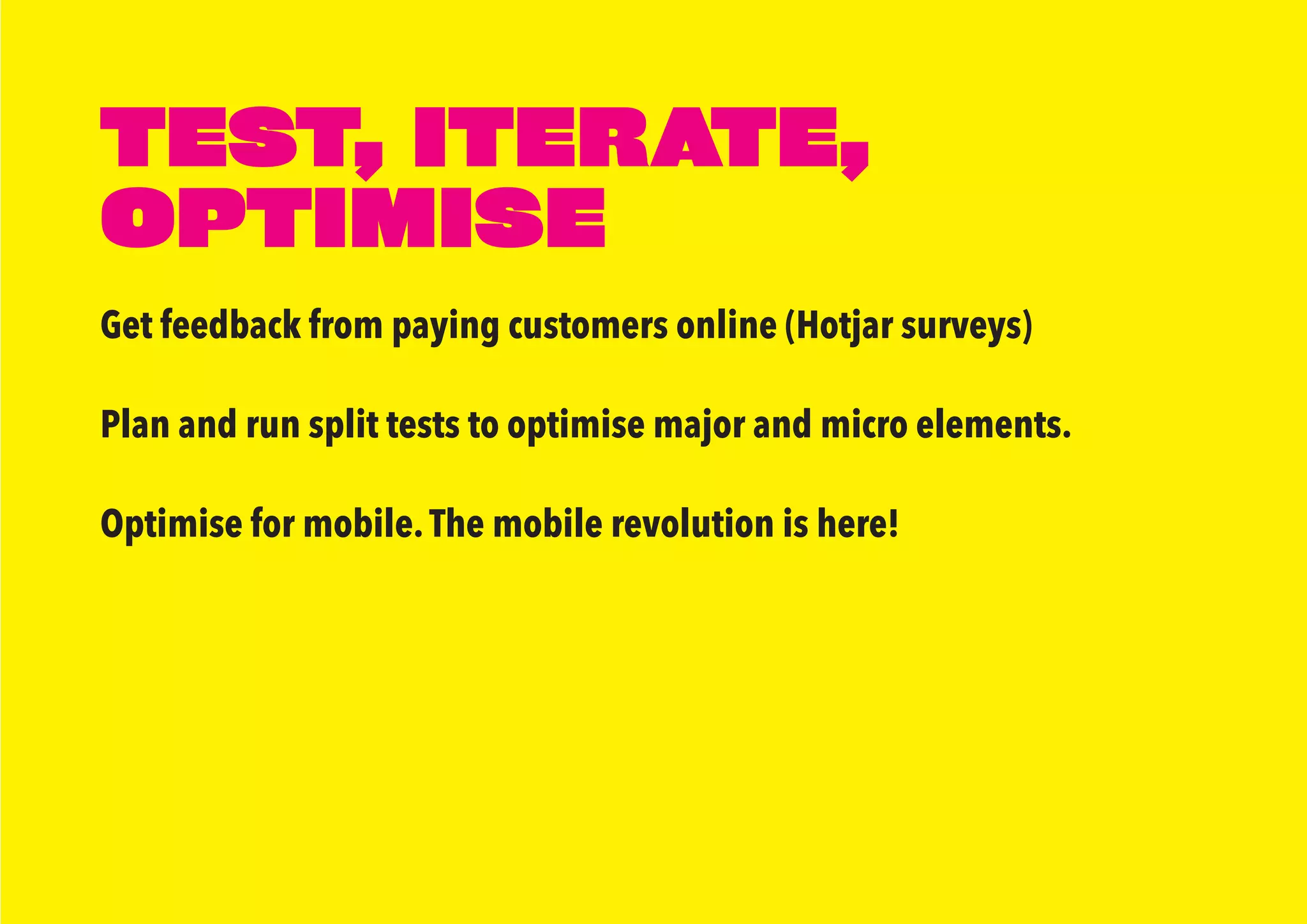 Get feedback from paying customers online (Hotjar surveys)
Plan and run split tests to optimise major and micro elements.
Optimise for mobile.The mobile revolution is here!
TEST, ITERATE,
OPTIMISE
 