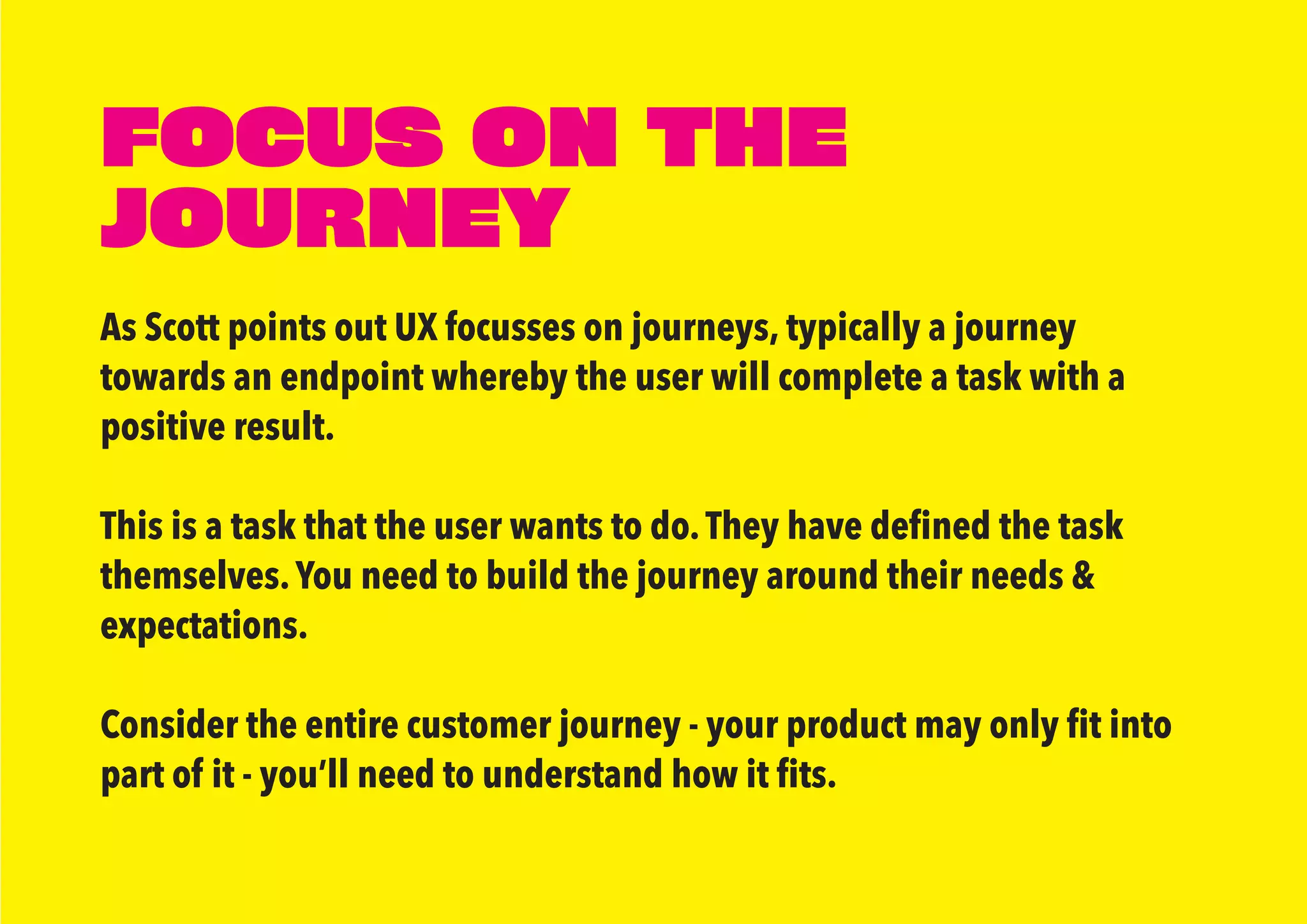 FOCUS ON THE
JOURNEY
As Scott points out UX focusses on journeys, typically a journey
towards an endpoint whereby the user will complete a task with a
positive result.
This is a task that the user wants to do.They have defined the task
themselves.You need to build the journey around their needs &
expectations.
Consider the entire customer journey - your product may only fit into
part of it - you’ll need to understand how it fits.
 