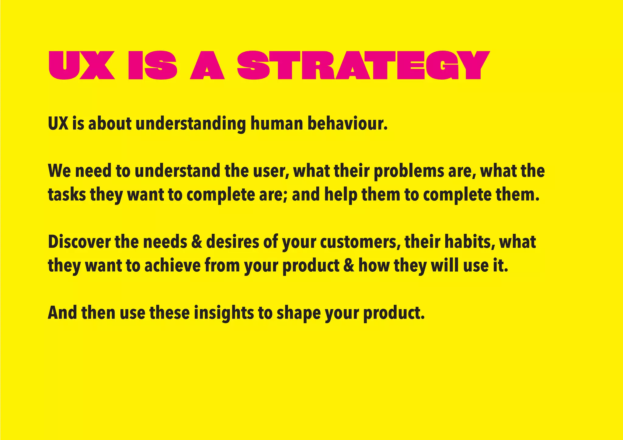 UX IS A STRATEGY
UX is about understanding human behaviour.
We need to understand the user, what their problems are, what the
tasks they want to complete are; and help them to complete them.
Discover the needs & desires of your customers, their habits, what
they want to achieve from your product & how they will use it.
And then use these insights to shape your product.
 