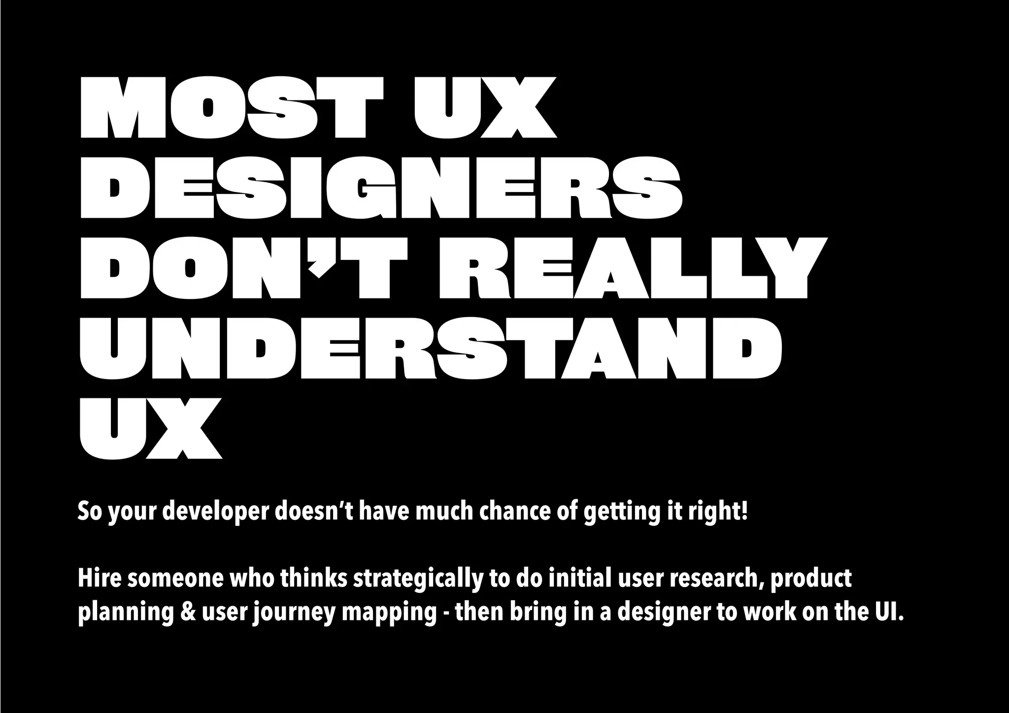 MOST UX
DESIGNERS
DON’T REALLY
UNDERSTAND
UX
So your developer doesn’t have much chance of getting it right!
Hire someone who thinks strategically to do initial user research, product
planning & user journey mapping - then bring in a designer to work on the UI.
 