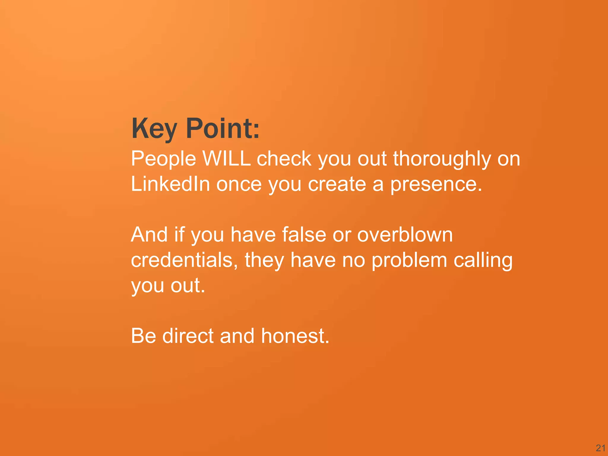 Key Point:
People WILL check you out thoroughly on
LinkedIn once you create a presence.

And if you have false or overblown
credentials, they have no problem calling
you out.

Be direct and honest.




                                            21
 