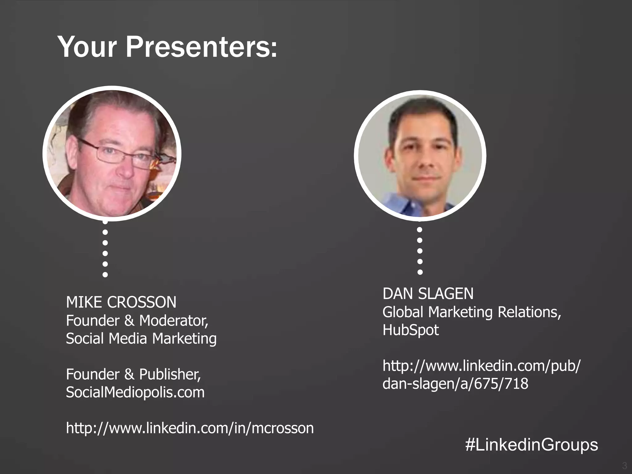 Your Presenters:




                                      DAN SLAGEN
MIKE CROSSON
                                      Global Marketing Relations,
Founder & Moderator,
                                      HubSpot
Social Media Marketing
                                      http://www.linkedin.com/pub/
Founder & Publisher,
                                      dan-slagen/a/675/718
SocialMediopolis.com

http://www.linkedin.com/in/mcrosson
                                                  #LinkedinGroups
                                                                     3
 