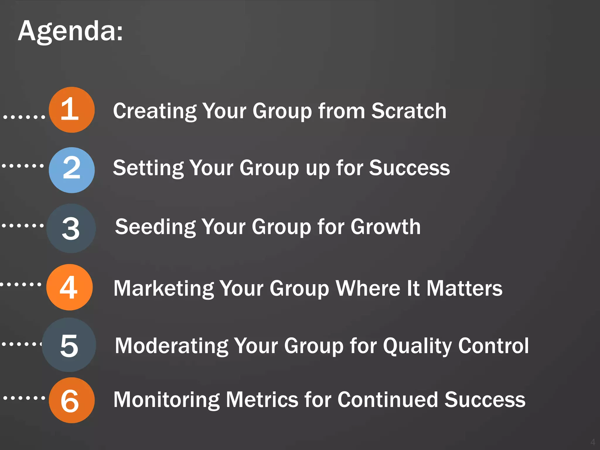 Agenda:

  1   Creating Your Group from Scratch

  2   Setting Your Group up for Success

  3   Seeding Your Group for Growth

  4   Marketing Your Group Where It Matters

  5   Moderating Your Group for Quality Control

  6   Monitoring Metrics for Continued Success
                                                  4
 