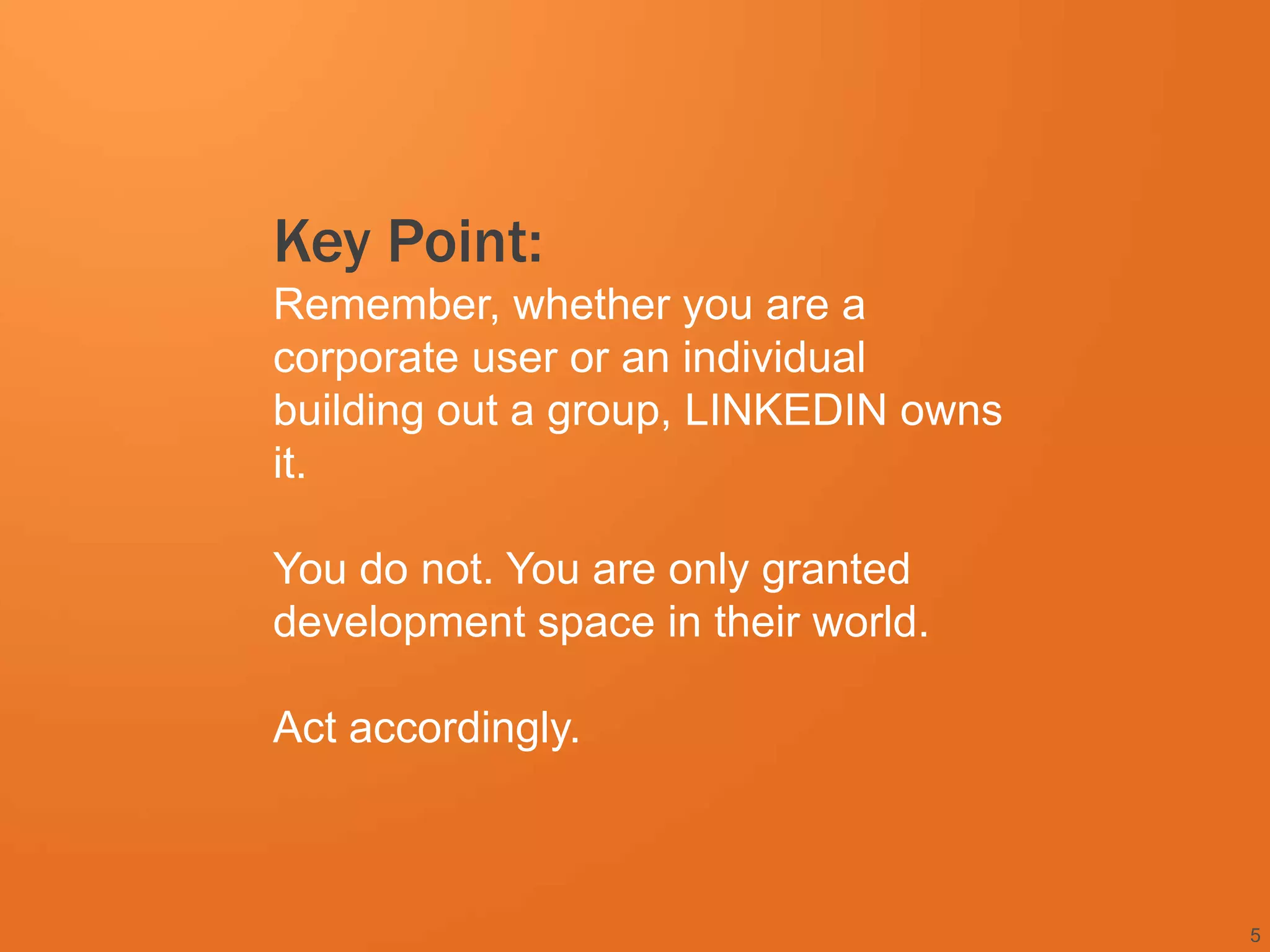 Key Point:
Remember, whether you are a
corporate user or an individual
building out a group, LINKEDIN owns
it.

You do not. You are only granted
development space in their world.

Act accordingly.



                                      5
 