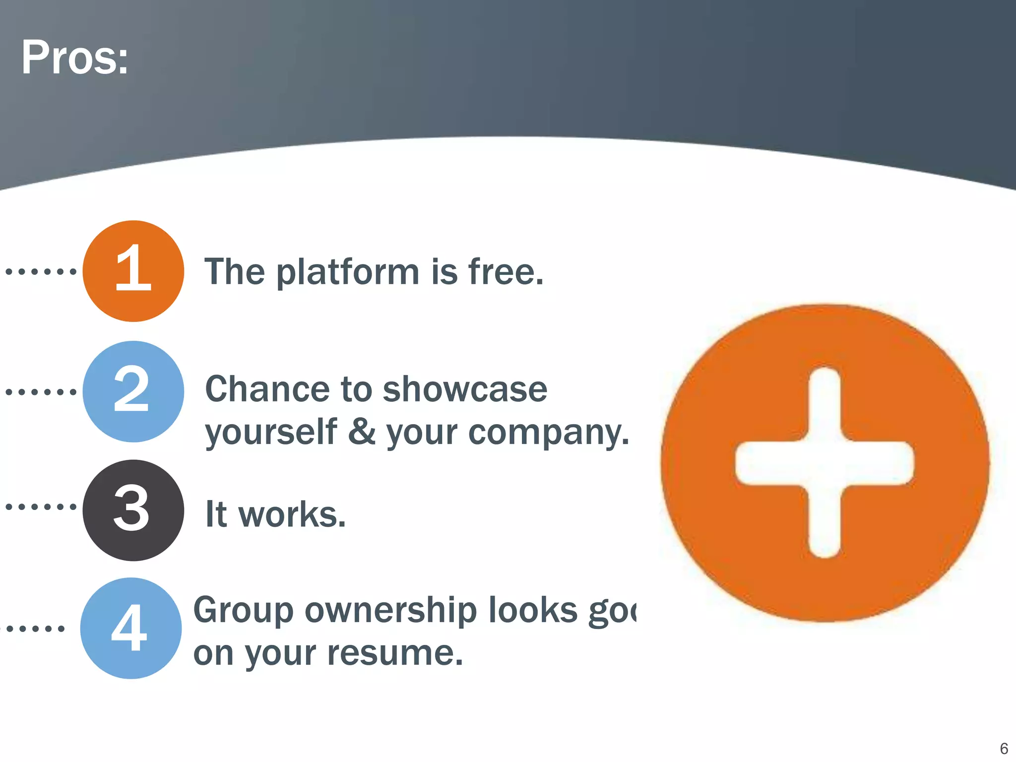 Pros:



    1   The platform is free.


    2   Chance to showcase
        yourself & your company.

    3   It works.

        Group ownership looks good
    4   on your resume.

                                     6
 
