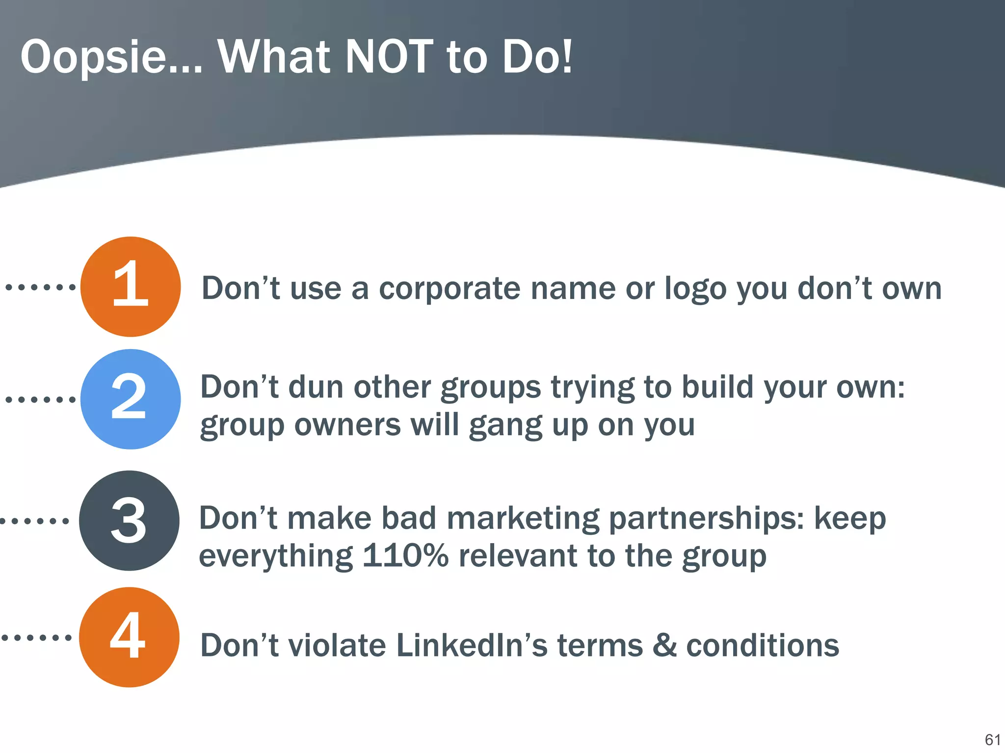 Oopsie… What NOT to Do!



   1   Don’t use a corporate name or logo you don’t own


   2   Don’t dun other groups trying to build your own:
       group owners will gang up on you


   3   Don’t make bad marketing partnerships: keep
       everything 110% relevant to the group

   4   Don’t violate LinkedIn’s terms & conditions

                                                          61
 
