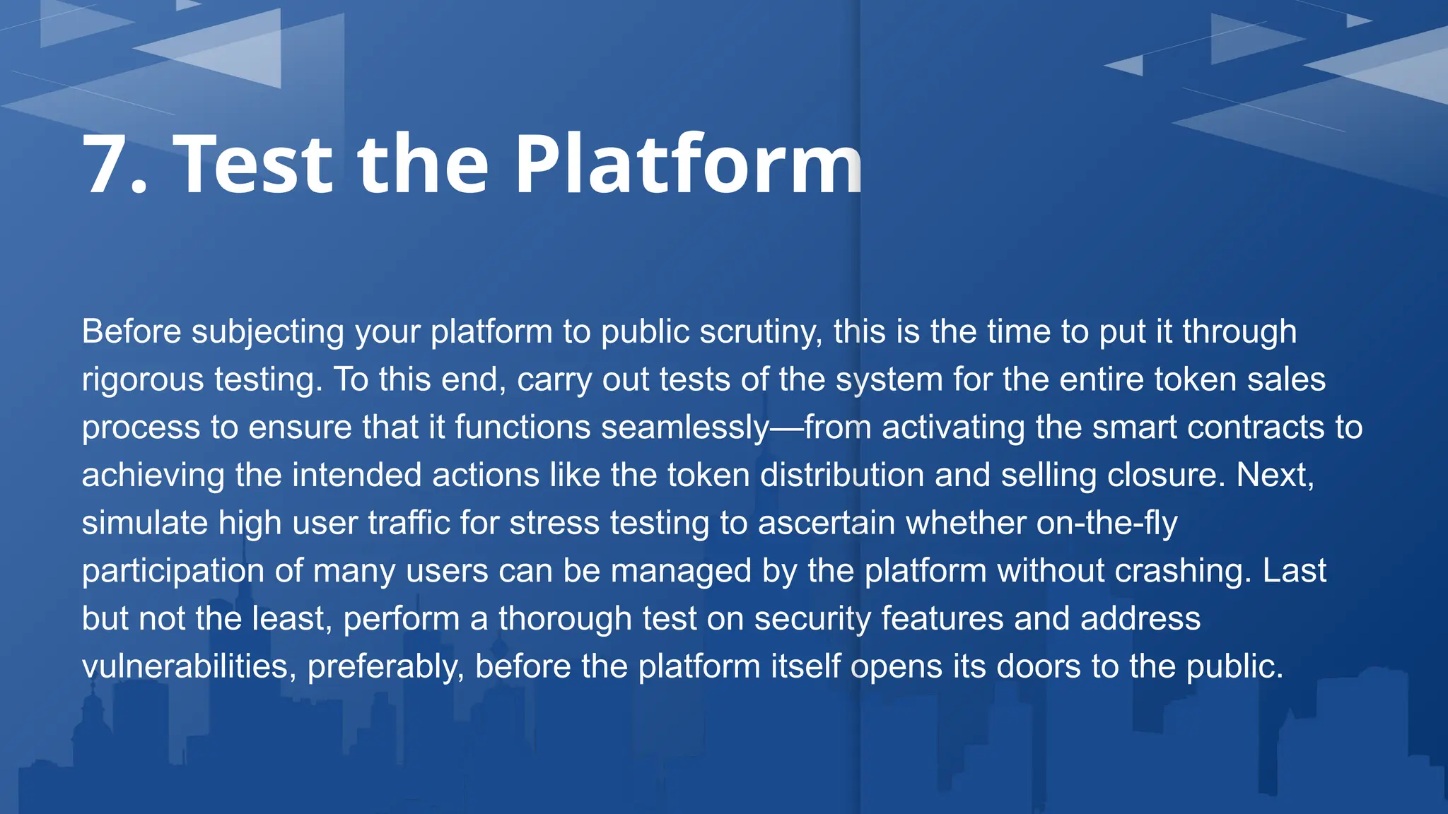 7. Test the Platform
Before subjecting your platform to public scrutiny, this is the time to put it through
rigorous testing. To this end, carry out tests of the system for the entire token sales
process to ensure that it functions seamlessly—from activating the smart contracts to
achieving the intended actions like the token distribution and selling closure. Next,
simulate high user traffic for stress testing to ascertain whether on-the-fly
participation of many users can be managed by the platform without crashing. Last
but not the least, perform a thorough test on security features and address
vulnerabilities, preferably, before the platform itself opens its doors to the public.
 