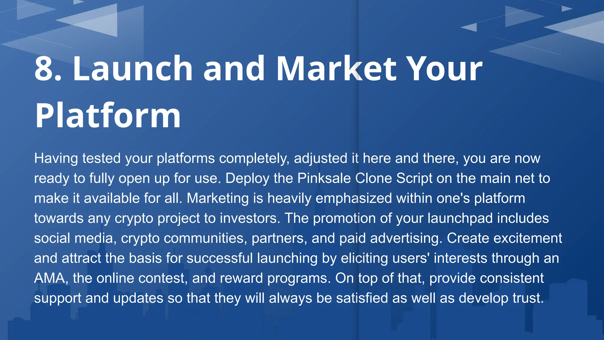 8. Launch and Market Your
Platform
Having tested your platforms completely, adjusted it here and there, you are now
ready to fully open up for use. Deploy the Pinksale Clone Script on the main net to
make it available for all. Marketing is heavily emphasized within one's platform
towards any crypto project to investors. The promotion of your launchpad includes
social media, crypto communities, partners, and paid advertising. Create excitement
and attract the basis for successful launching by eliciting users' interests through an
AMA, the online contest, and reward programs. On top of that, provide consistent
support and updates so that they will always be satisfied as well as develop trust.
 
