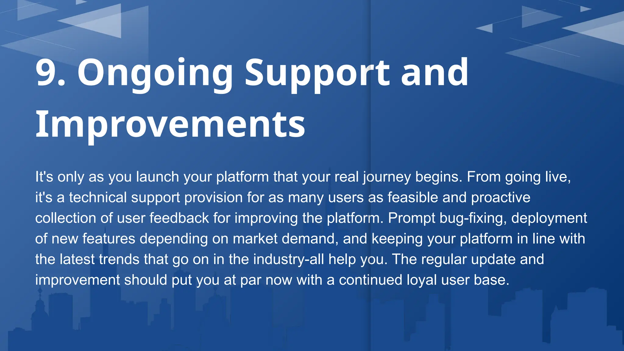 9. Ongoing Support and
Improvements
It's only as you launch your platform that your real journey begins. From going live,
it's a technical support provision for as many users as feasible and proactive
collection of user feedback for improving the platform. Prompt bug-fixing, deployment
of new features depending on market demand, and keeping your platform in line with
the latest trends that go on in the industry-all help you. The regular update and
improvement should put you at par now with a continued loyal user base.
 