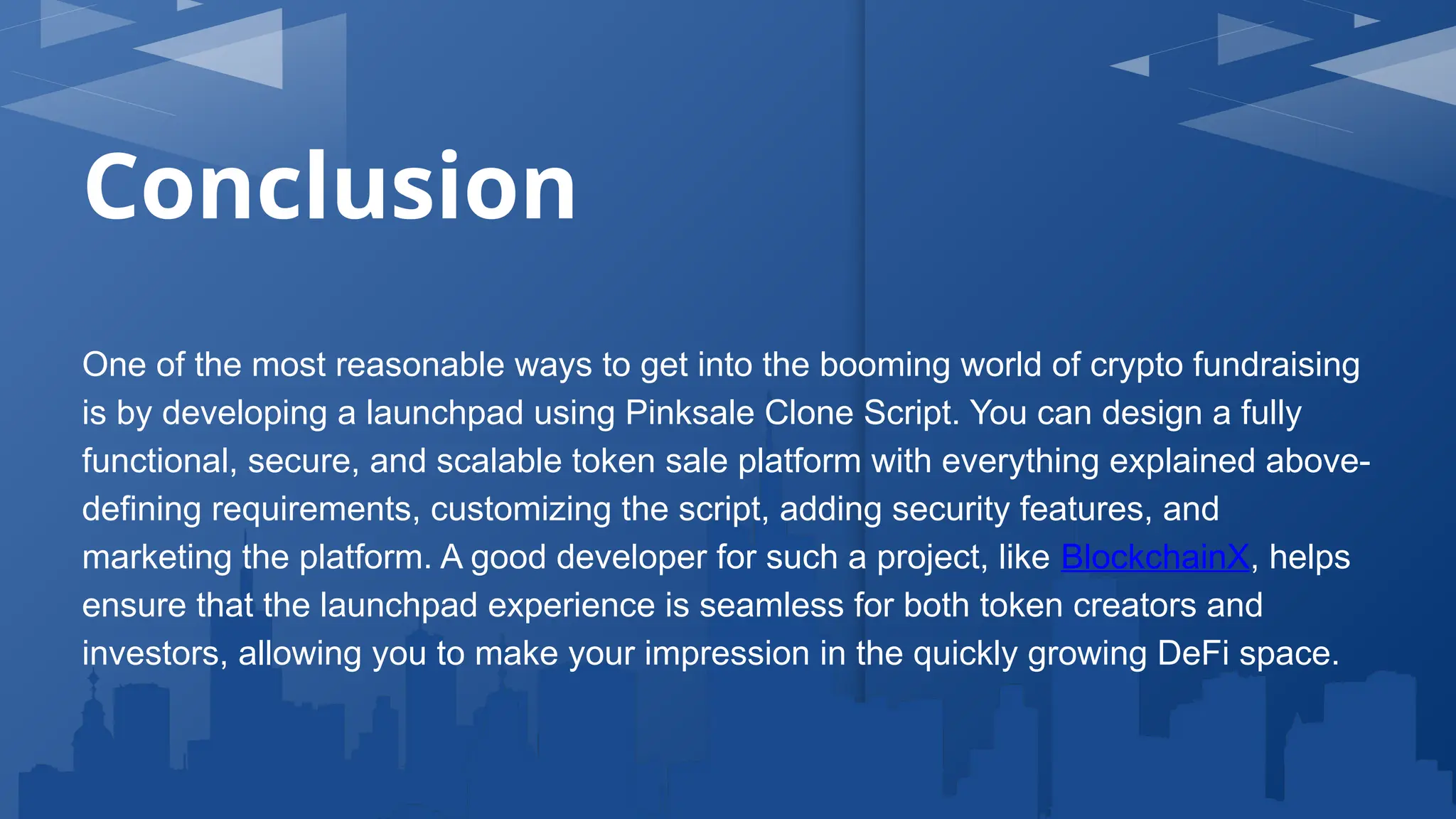 Conclusion
One of the most reasonable ways to get into the booming world of crypto fundraising
is by developing a launchpad using Pinksale Clone Script. You can design a fully
functional, secure, and scalable token sale platform with everything explained above-
defining requirements, customizing the script, adding security features, and
marketing the platform. A good developer for such a project, like BlockchainX, helps
ensure that the launchpad experience is seamless for both token creators and
investors, allowing you to make your impression in the quickly growing DeFi space.
 