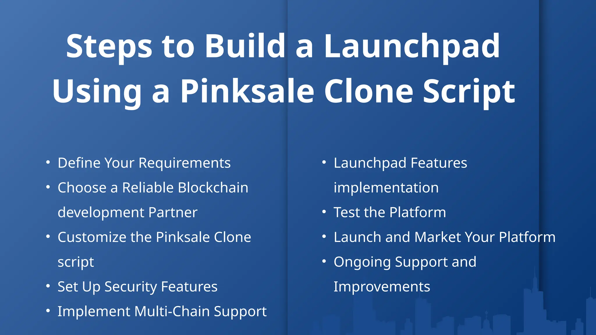 Steps to Build a Launchpad
Using a Pinksale Clone Script
• Define Your Requirements
• Choose a Reliable Blockchain
development Partner
• Customize the Pinksale Clone
script
• Set Up Security Features
• Implement Multi-Chain Support
• Launchpad Features
implementation
• Test the Platform
• Launch and Market Your Platform
• Ongoing Support and
Improvements
 
