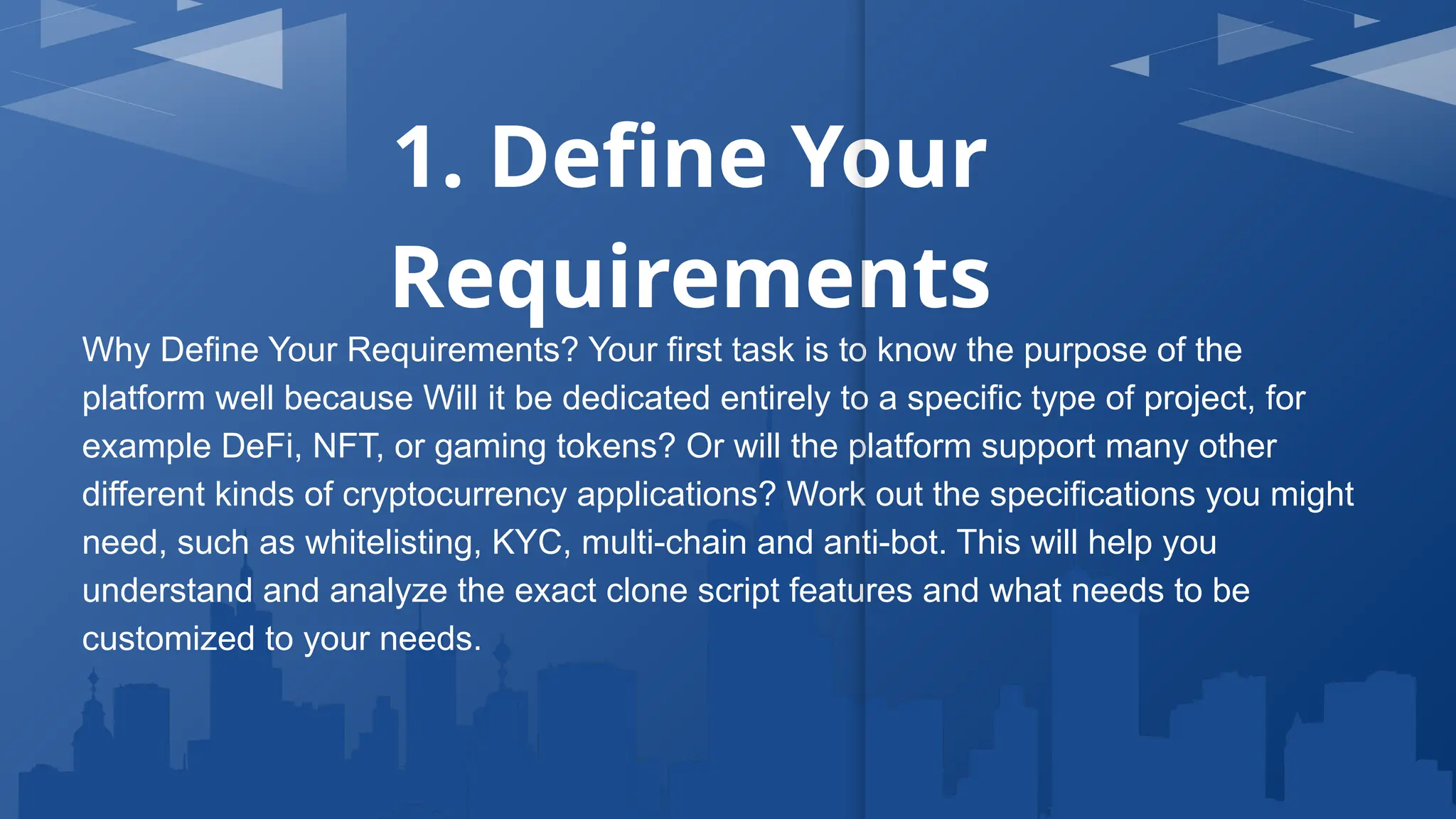 1. Define Your
Requirements
Why Define Your Requirements? Your first task is to know the purpose of the
platform well because Will it be dedicated entirely to a specific type of project, for
example DeFi, NFT, or gaming tokens? Or will the platform support many other
different kinds of cryptocurrency applications? Work out the specifications you might
need, such as whitelisting, KYC, multi-chain and anti-bot. This will help you
understand and analyze the exact clone script features and what needs to be
customized to your needs.
 