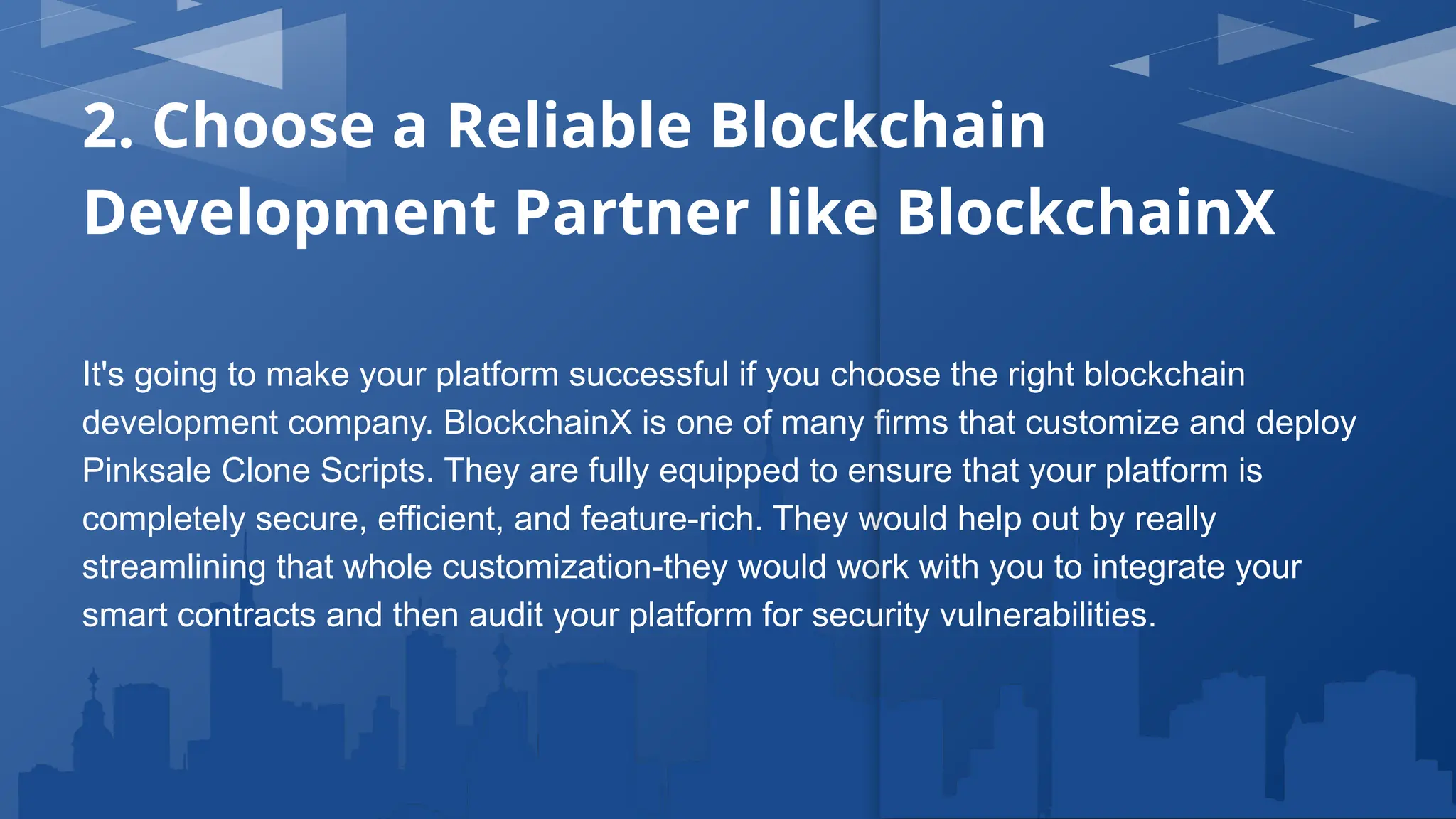 2. Choose a Reliable Blockchain
Development Partner like BlockchainX
It's going to make your platform successful if you choose the right blockchain
development company. BlockchainX is one of many firms that customize and deploy
Pinksale Clone Scripts. They are fully equipped to ensure that your platform is
completely secure, efficient, and feature-rich. They would help out by really
streamlining that whole customization-they would work with you to integrate your
smart contracts and then audit your platform for security vulnerabilities.
 