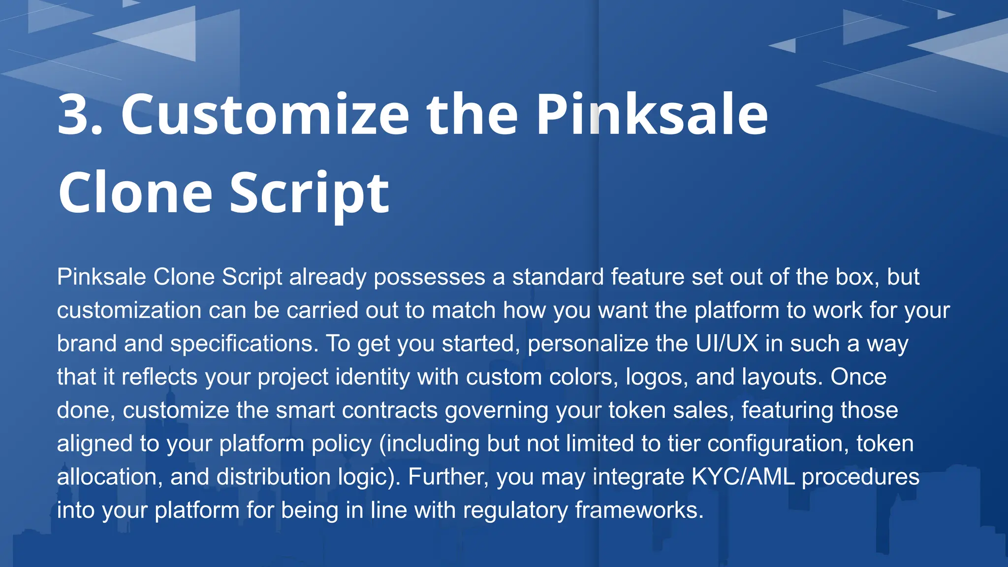 3. Customize the Pinksale
Clone Script
Pinksale Clone Script already possesses a standard feature set out of the box, but
customization can be carried out to match how you want the platform to work for your
brand and specifications. To get you started, personalize the UI/UX in such a way
that it reflects your project identity with custom colors, logos, and layouts. Once
done, customize the smart contracts governing your token sales, featuring those
aligned to your platform policy (including but not limited to tier configuration, token
allocation, and distribution logic). Further, you may integrate KYC/AML procedures
into your platform for being in line with regulatory frameworks.
 