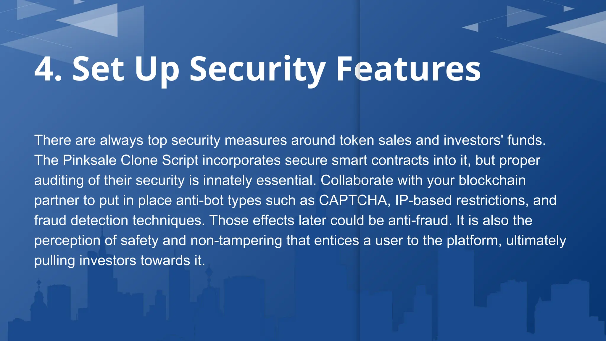 4. Set Up Security Features
There are always top security measures around token sales and investors' funds.
The Pinksale Clone Script incorporates secure smart contracts into it, but proper
auditing of their security is innately essential. Collaborate with your blockchain
partner to put in place anti-bot types such as CAPTCHA, IP-based restrictions, and
fraud detection techniques. Those effects later could be anti-fraud. It is also the
perception of safety and non-tampering that entices a user to the platform, ultimately
pulling investors towards it.
 