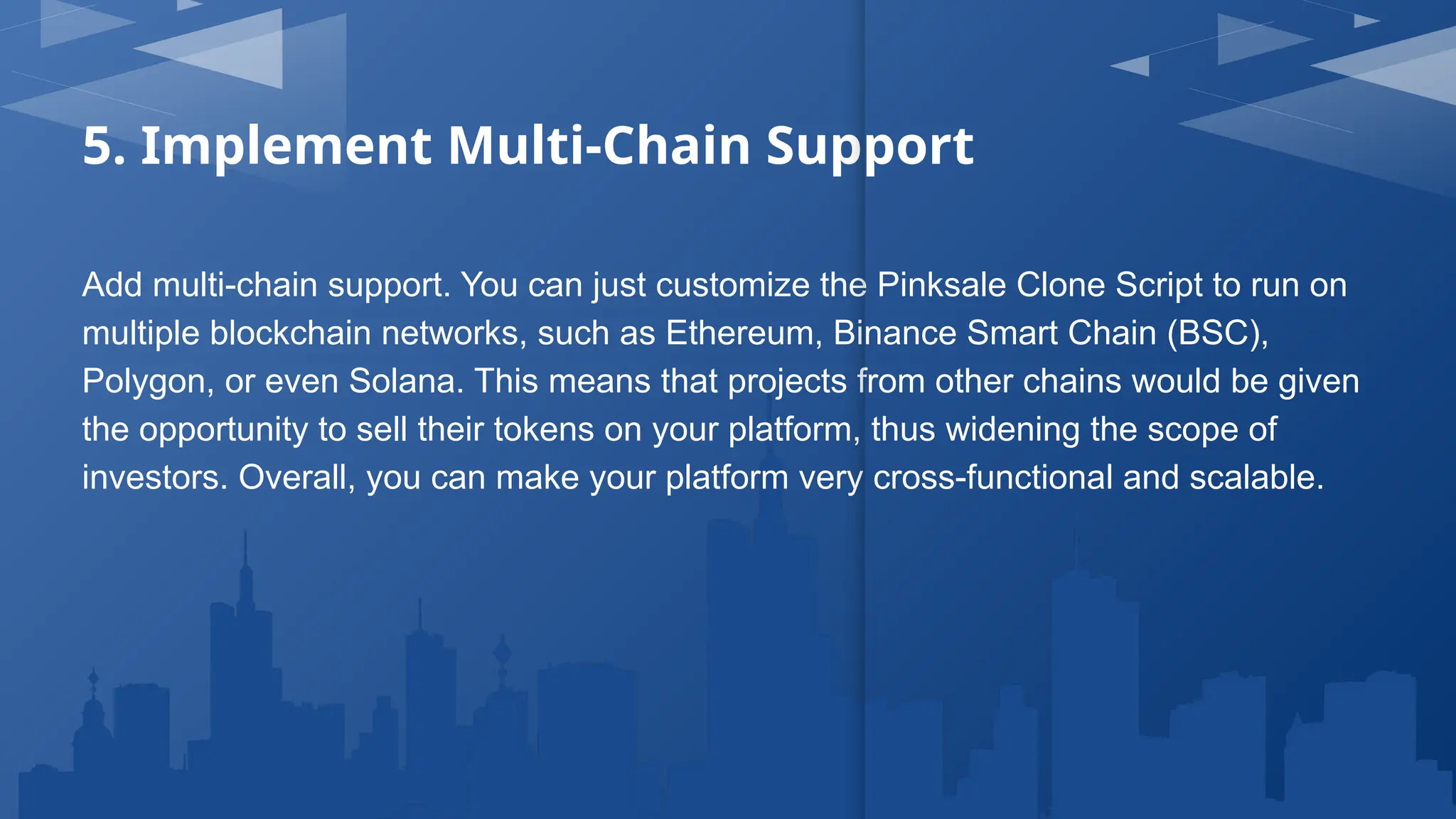 5. Implement Multi-Chain Support
Add multi-chain support. You can just customize the Pinksale Clone Script to run on
multiple blockchain networks, such as Ethereum, Binance Smart Chain (BSC),
Polygon, or even Solana. This means that projects from other chains would be given
the opportunity to sell their tokens on your platform, thus widening the scope of
investors. Overall, you can make your platform very cross-functional and scalable.
 