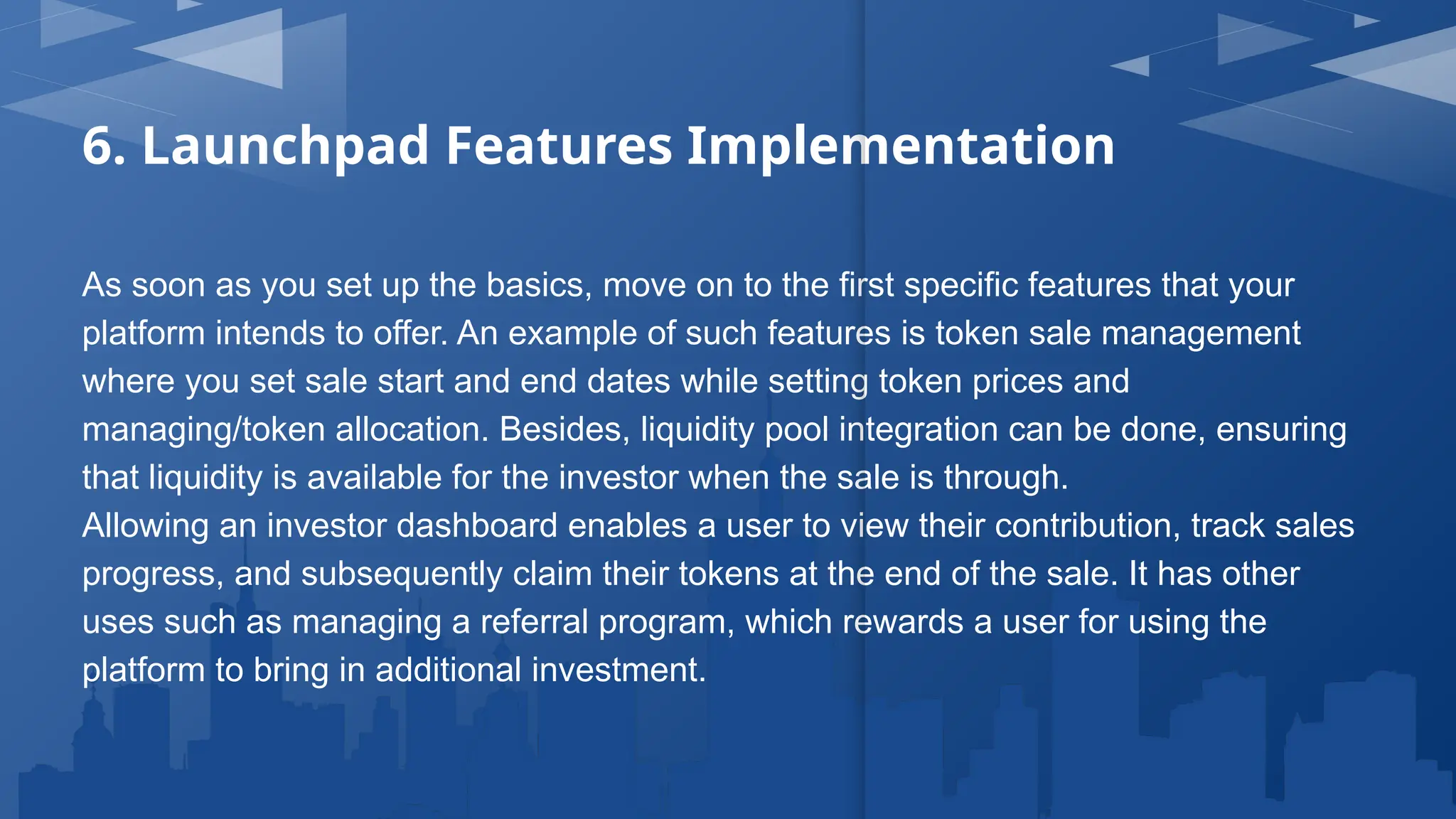 6. Launchpad Features Implementation
As soon as you set up the basics, move on to the first specific features that your
platform intends to offer. An example of such features is token sale management
where you set sale start and end dates while setting token prices and
managing/token allocation. Besides, liquidity pool integration can be done, ensuring
that liquidity is available for the investor when the sale is through.
Allowing an investor dashboard enables a user to view their contribution, track sales
progress, and subsequently claim their tokens at the end of the sale. It has other
uses such as managing a referral program, which rewards a user for using the
platform to bring in additional investment.
 