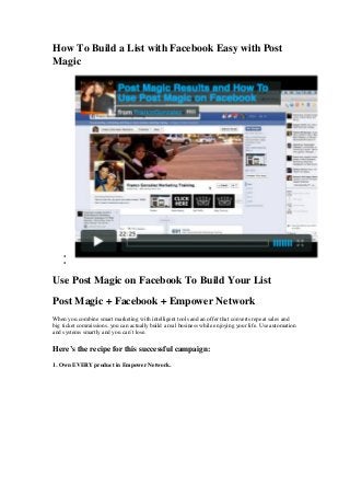 How To Build a List with Facebook Easy with Post
Magic
•
•
Use Post Magic on Facebook To Build Your List
Post Magic + Facebook + Empower Network
When you combine smart marketing with intelligent tools and an offer that converts repeat sales and
big ticket commissions, you can actually build a real business while enjoying your life. Use automation
and systems smartly and you can’t lose.
Here’s the recipe for this successful campaign:
1. Own EVERY product in Empower Network.
 