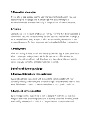 7. Streamline integration:
If your site or app already has the user management mechanism, you can
easily integrate the plugin into it. This helps with streamlining user
administration and ensures continuity in the provision of user experience.
8. Testing:
Users should test the push chat widget fully by verifying that it works across a
selection of circumstances including various devices, heavy traffic loads plus
network conditions. Keep an eye on what appears during testing and if any
irregularities occur, fix them to ensure a robust and reliable live chat system.
9. Deployment:
After the testing is done, install and deploy your React app in production with
a live chat widget brought into it. While the system should measure its
progress, keep track of how well it is doing and listen to what users have to
say so that you can refine or restructure it as required.
Benefits of live chat widget
1. Improved interactions with customers:
By providing these customers with a chance to communicate with your
company directly and quickly, the live chat widgets allow them to interact with
ease. This honest time of communication boosts participation and trust.
2. Enhanced conversion rates:
By allowing potential customers to talk to people in real-time via live chat
widgets, it enables answering questions or solving problems instantly, which
leads to higher conversion rates. It is the guaranteed responsiveness of
 