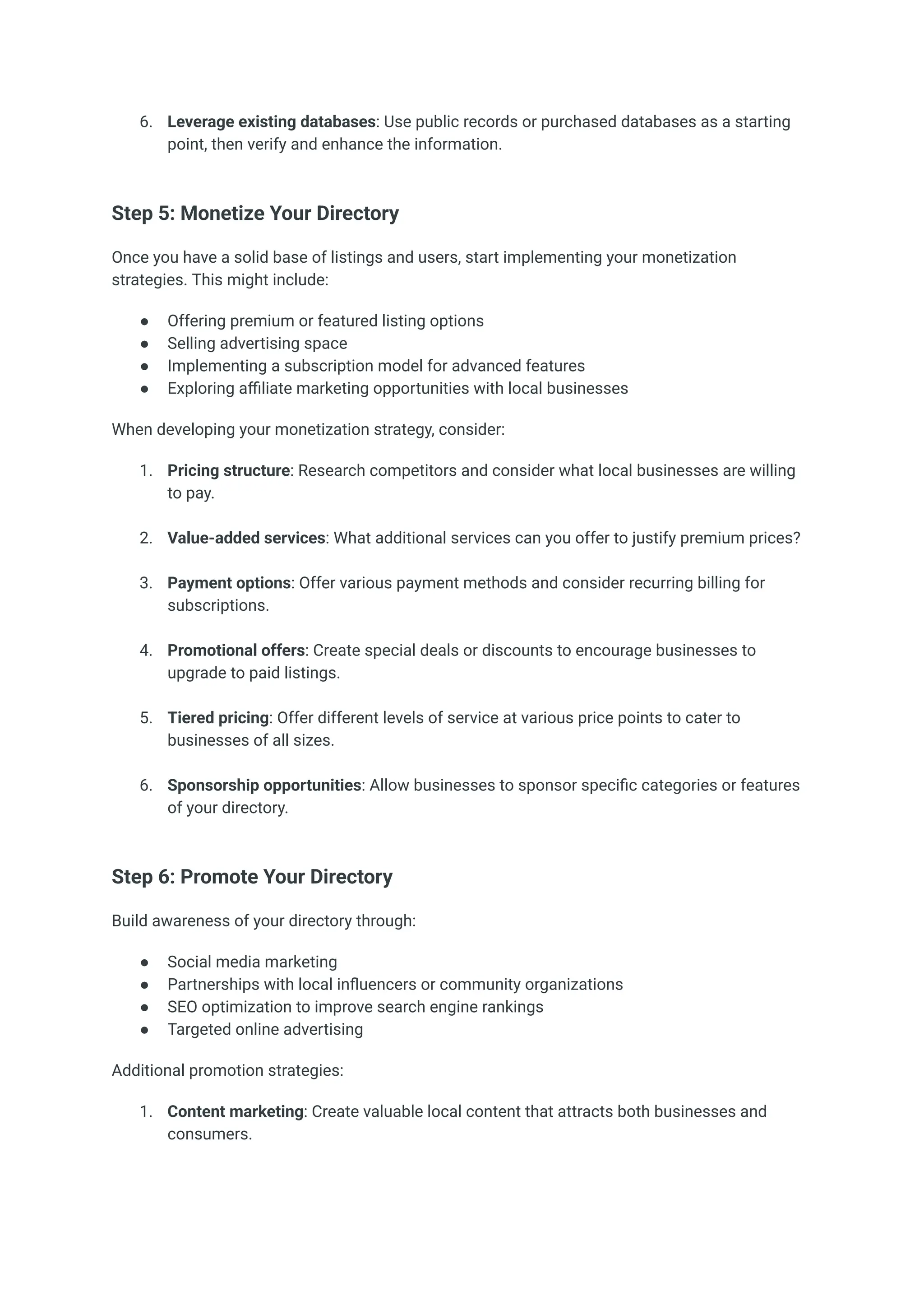 6.​ Leverage existing databases: Use public records or purchased databases as a starting
point, then verify and enhance the information.​
Step 5: Monetize Your Directory
Once you have a solid base of listings and users, start implementing your monetization
strategies. This might include:
●​ Offering premium or featured listing options
●​ Selling advertising space
●​ Implementing a subscription model for advanced features
●​ Exploring affiliate marketing opportunities with local businesses
When developing your monetization strategy, consider:
1.​ Pricing structure: Research competitors and consider what local businesses are willing
to pay.​
2.​ Value-added services: What additional services can you offer to justify premium prices?​
3.​ Payment options: Offer various payment methods and consider recurring billing for
subscriptions.​
4.​ Promotional offers: Create special deals or discounts to encourage businesses to
upgrade to paid listings.​
5.​ Tiered pricing: Offer different levels of service at various price points to cater to
businesses of all sizes.​
6.​ Sponsorship opportunities: Allow businesses to sponsor specific categories or features
of your directory.​
Step 6: Promote Your Directory
Build awareness of your directory through:
●​ Social media marketing
●​ Partnerships with local influencers or community organizations
●​ SEO optimization to improve search engine rankings
●​ Targeted online advertising
Additional promotion strategies:
1.​ Content marketing: Create valuable local content that attracts both businesses and
consumers.​
 