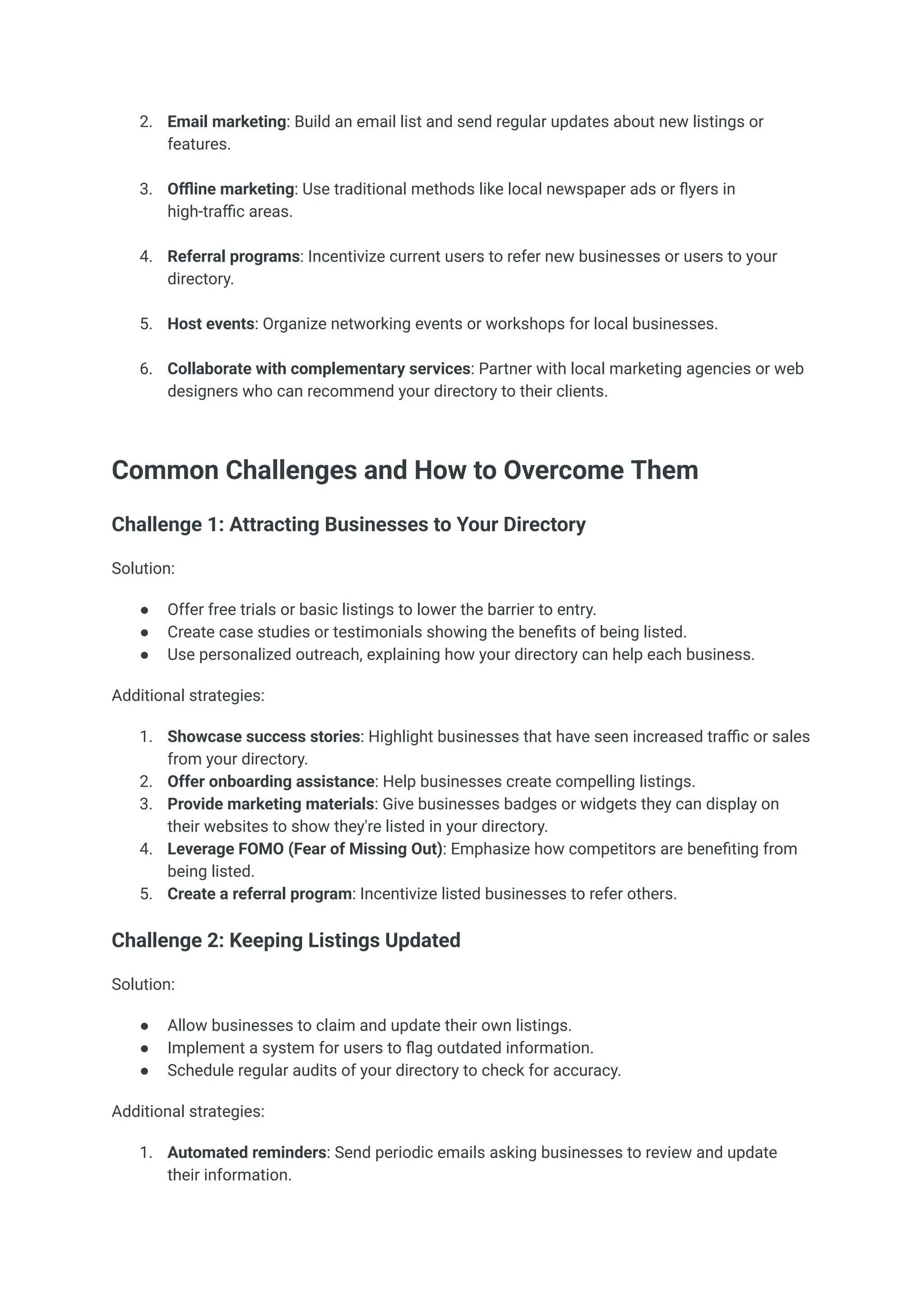 2.​ Email marketing: Build an email list and send regular updates about new listings or
features.​
3.​ Offline marketing: Use traditional methods like local newspaper ads or flyers in
high-traffic areas.​
4.​ Referral programs: Incentivize current users to refer new businesses or users to your
directory.​
5.​ Host events: Organize networking events or workshops for local businesses.​
6.​ Collaborate with complementary services: Partner with local marketing agencies or web
designers who can recommend your directory to their clients.​
Common Challenges and How to Overcome Them
Challenge 1: Attracting Businesses to Your Directory
Solution:
●​ Offer free trials or basic listings to lower the barrier to entry.
●​ Create case studies or testimonials showing the benefits of being listed.
●​ Use personalized outreach, explaining how your directory can help each business.
Additional strategies:
1.​ Showcase success stories: Highlight businesses that have seen increased traffic or sales
from your directory.
2.​ Offer onboarding assistance: Help businesses create compelling listings.
3.​ Provide marketing materials: Give businesses badges or widgets they can display on
their websites to show they're listed in your directory.
4.​ Leverage FOMO (Fear of Missing Out): Emphasize how competitors are benefiting from
being listed.
5.​ Create a referral program: Incentivize listed businesses to refer others.
Challenge 2: Keeping Listings Updated
Solution:
●​ Allow businesses to claim and update their own listings.
●​ Implement a system for users to flag outdated information.
●​ Schedule regular audits of your directory to check for accuracy.
Additional strategies:
1.​ Automated reminders: Send periodic emails asking businesses to review and update
their information.
 