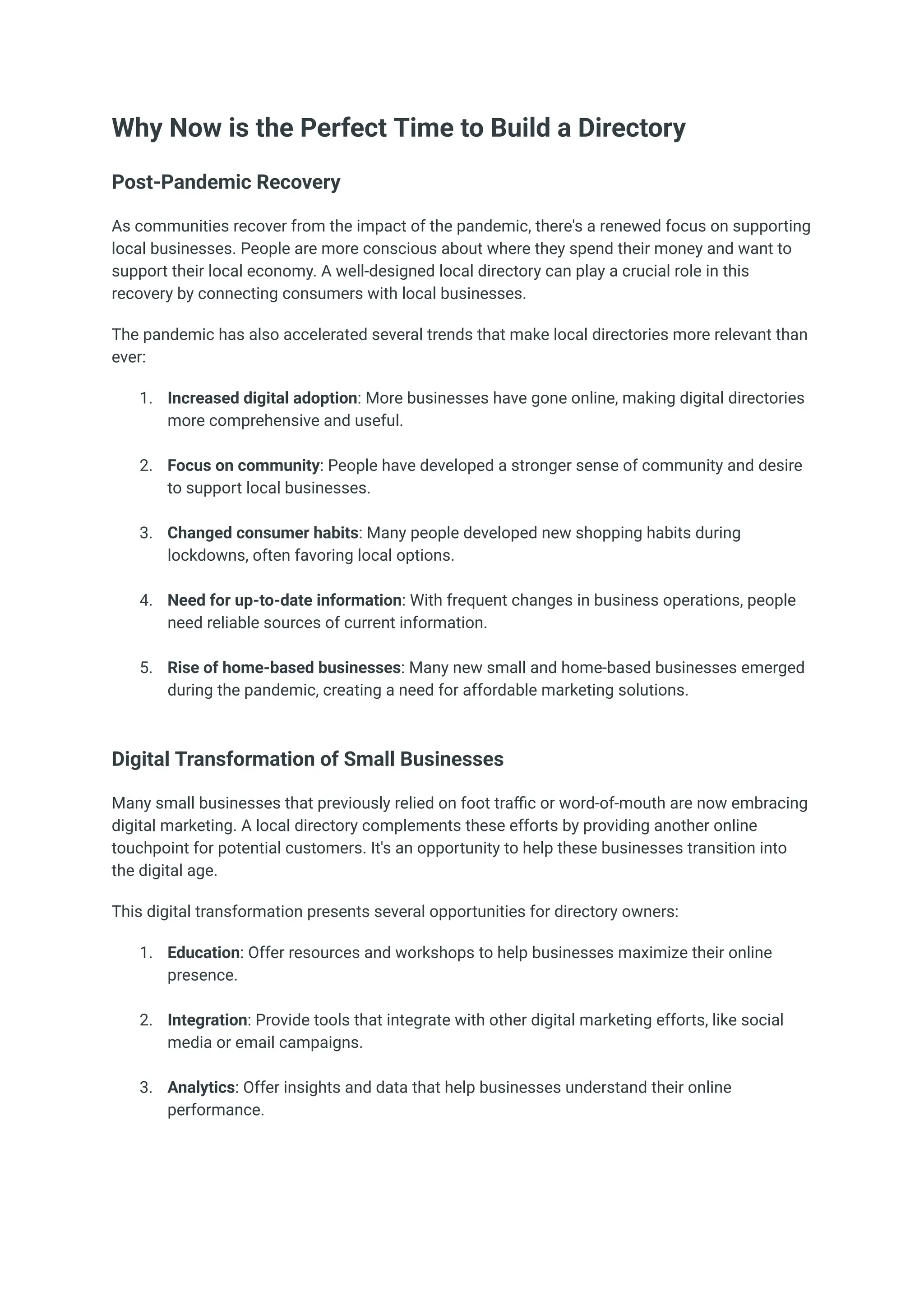 Why Now is the Perfect Time to Build a Directory
Post-Pandemic Recovery
As communities recover from the impact of the pandemic, there's a renewed focus on supporting
local businesses. People are more conscious about where they spend their money and want to
support their local economy. A well-designed local directory can play a crucial role in this
recovery by connecting consumers with local businesses.
The pandemic has also accelerated several trends that make local directories more relevant than
ever:
1.​ Increased digital adoption: More businesses have gone online, making digital directories
more comprehensive and useful.​
2.​ Focus on community: People have developed a stronger sense of community and desire
to support local businesses.​
3.​ Changed consumer habits: Many people developed new shopping habits during
lockdowns, often favoring local options.​
4.​ Need for up-to-date information: With frequent changes in business operations, people
need reliable sources of current information.​
5.​ Rise of home-based businesses: Many new small and home-based businesses emerged
during the pandemic, creating a need for affordable marketing solutions.​
Digital Transformation of Small Businesses
Many small businesses that previously relied on foot traffic or word-of-mouth are now embracing
digital marketing. A local directory complements these efforts by providing another online
touchpoint for potential customers. It's an opportunity to help these businesses transition into
the digital age.
This digital transformation presents several opportunities for directory owners:
1.​ Education: Offer resources and workshops to help businesses maximize their online
presence.​
2.​ Integration: Provide tools that integrate with other digital marketing efforts, like social
media or email campaigns.​
3.​ Analytics: Offer insights and data that help businesses understand their online
performance.​
 