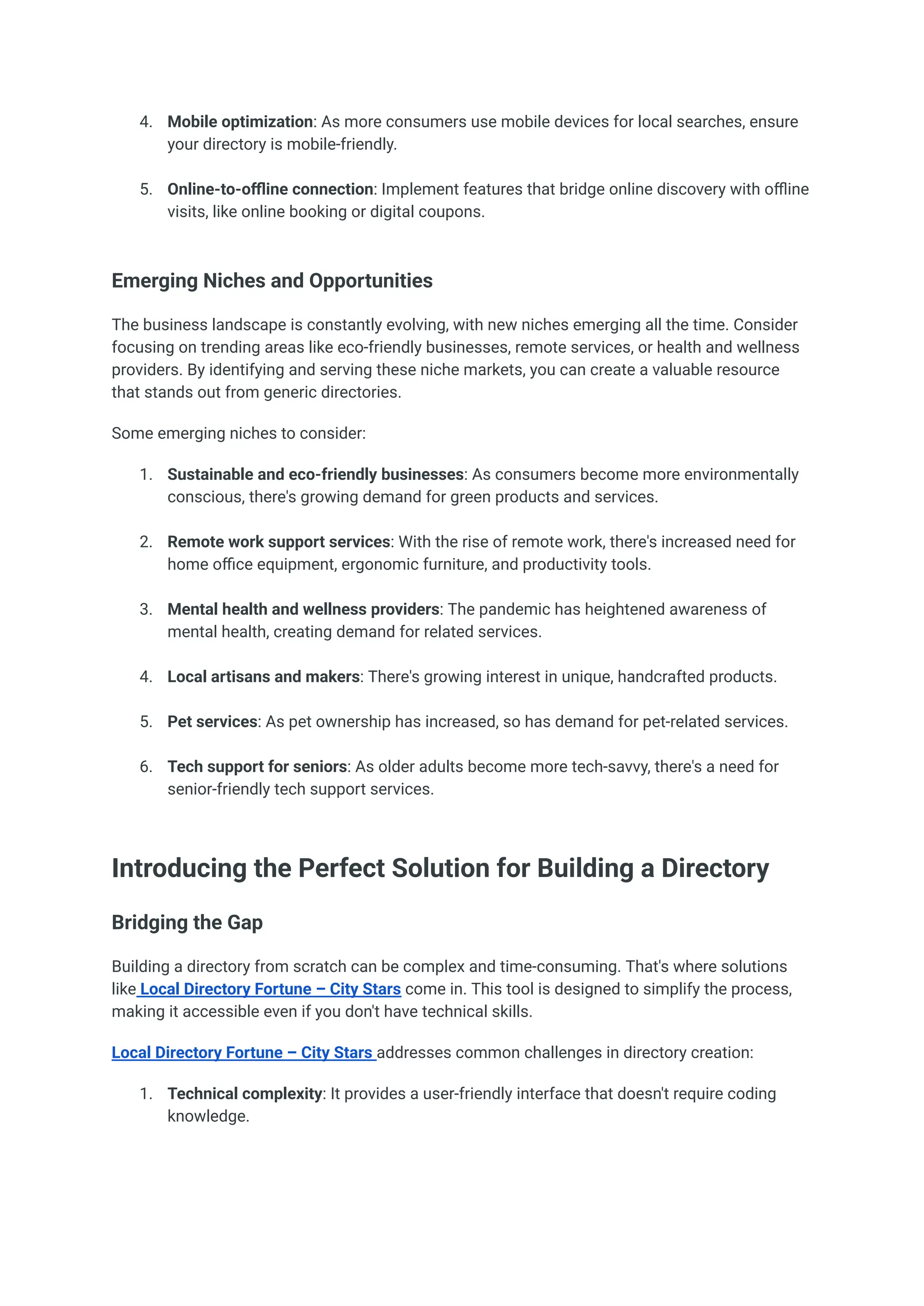 4.​ Mobile optimization: As more consumers use mobile devices for local searches, ensure
your directory is mobile-friendly.​
5.​ Online-to-offline connection: Implement features that bridge online discovery with offline
visits, like online booking or digital coupons.​
Emerging Niches and Opportunities
The business landscape is constantly evolving, with new niches emerging all the time. Consider
focusing on trending areas like eco-friendly businesses, remote services, or health and wellness
providers. By identifying and serving these niche markets, you can create a valuable resource
that stands out from generic directories.
Some emerging niches to consider:
1.​ Sustainable and eco-friendly businesses: As consumers become more environmentally
conscious, there's growing demand for green products and services.​
2.​ Remote work support services: With the rise of remote work, there's increased need for
home office equipment, ergonomic furniture, and productivity tools.​
3.​ Mental health and wellness providers: The pandemic has heightened awareness of
mental health, creating demand for related services.​
4.​ Local artisans and makers: There's growing interest in unique, handcrafted products.​
5.​ Pet services: As pet ownership has increased, so has demand for pet-related services.​
6.​ Tech support for seniors: As older adults become more tech-savvy, there's a need for
senior-friendly tech support services.​
Introducing the Perfect Solution for Building a Directory
Bridging the Gap
Building a directory from scratch can be complex and time-consuming. That's where solutions
like Local Directory Fortune – City Stars come in. This tool is designed to simplify the process,
making it accessible even if you don't have technical skills.
Local Directory Fortune – City Stars addresses common challenges in directory creation:
1.​ Technical complexity: It provides a user-friendly interface that doesn't require coding
knowledge.​
 