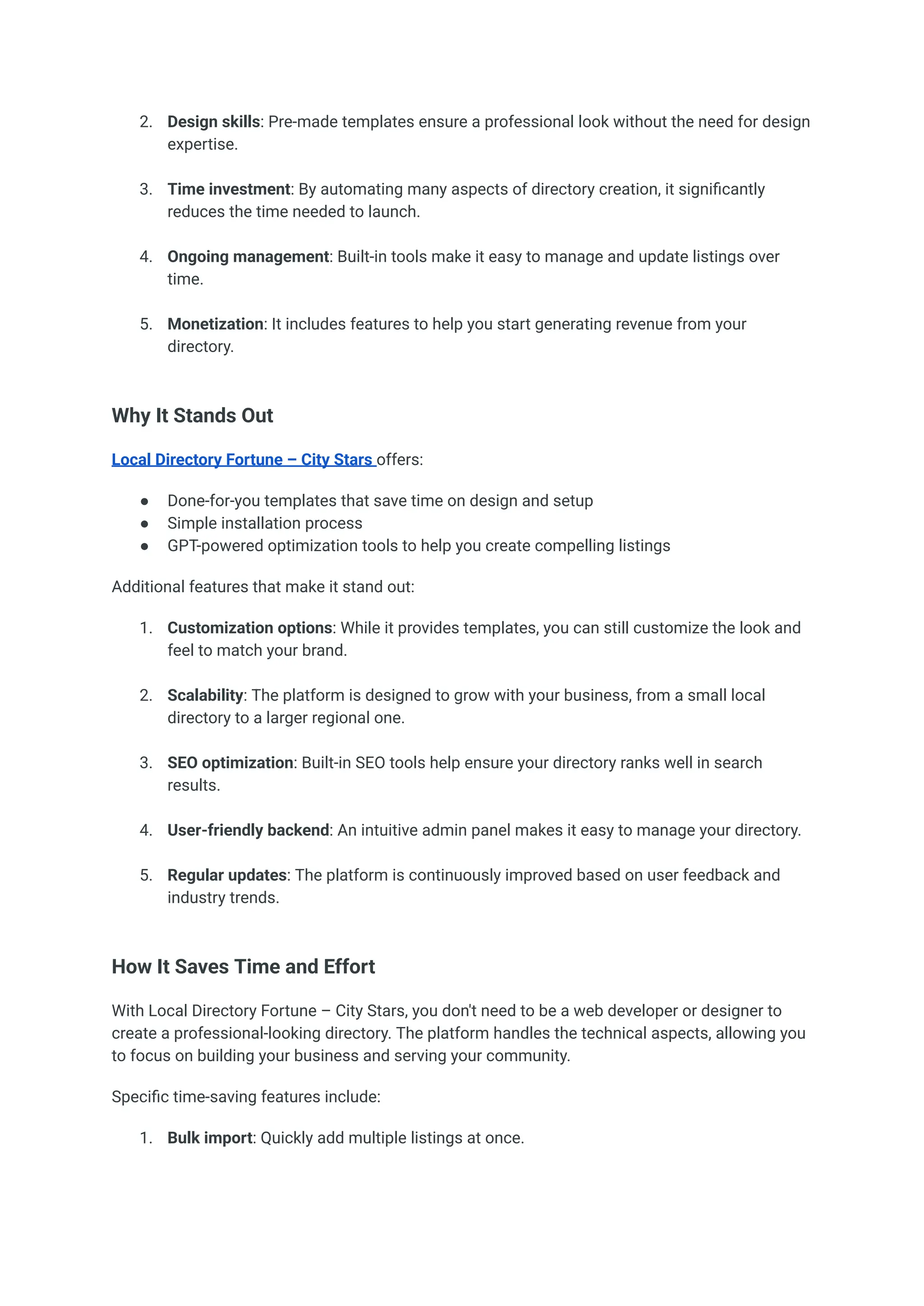 2.​ Design skills: Pre-made templates ensure a professional look without the need for design
expertise.​
3.​ Time investment: By automating many aspects of directory creation, it significantly
reduces the time needed to launch.​
4.​ Ongoing management: Built-in tools make it easy to manage and update listings over
time.​
5.​ Monetization: It includes features to help you start generating revenue from your
directory.​
Why It Stands Out
Local Directory Fortune – City Stars offers:
●​ Done-for-you templates that save time on design and setup
●​ Simple installation process
●​ GPT-powered optimization tools to help you create compelling listings
Additional features that make it stand out:
1.​ Customization options: While it provides templates, you can still customize the look and
feel to match your brand.​
2.​ Scalability: The platform is designed to grow with your business, from a small local
directory to a larger regional one.​
3.​ SEO optimization: Built-in SEO tools help ensure your directory ranks well in search
results.​
4.​ User-friendly backend: An intuitive admin panel makes it easy to manage your directory.​
5.​ Regular updates: The platform is continuously improved based on user feedback and
industry trends.​
How It Saves Time and Effort
With Local Directory Fortune – City Stars, you don't need to be a web developer or designer to
create a professional-looking directory. The platform handles the technical aspects, allowing you
to focus on building your business and serving your community.
Specific time-saving features include:
1.​ Bulk import: Quickly add multiple listings at once.​
 