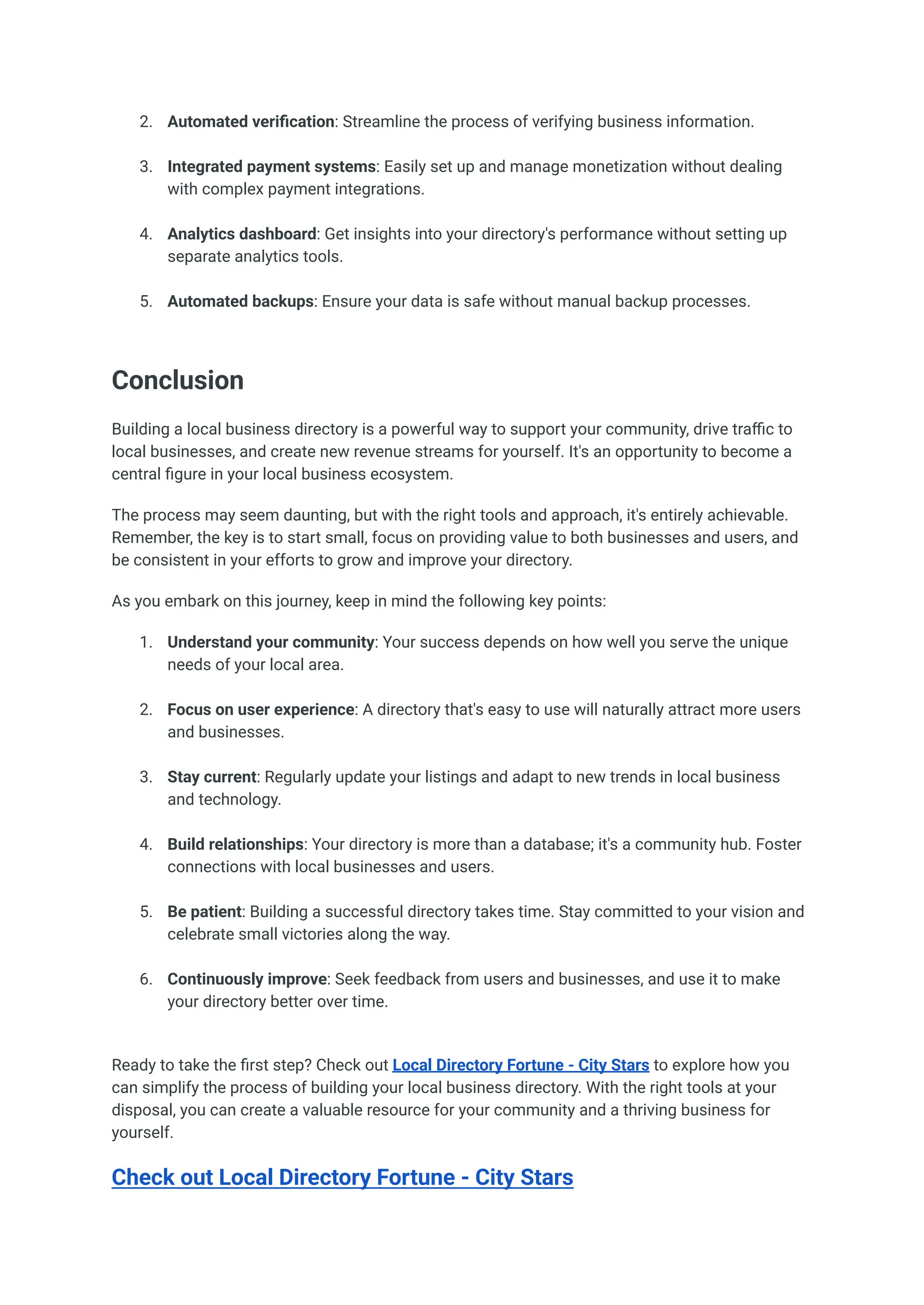 2.​ Automated verification: Streamline the process of verifying business information.​
3.​ Integrated payment systems: Easily set up and manage monetization without dealing
with complex payment integrations.​
4.​ Analytics dashboard: Get insights into your directory's performance without setting up
separate analytics tools.​
5.​ Automated backups: Ensure your data is safe without manual backup processes.​
Conclusion
Building a local business directory is a powerful way to support your community, drive traffic to
local businesses, and create new revenue streams for yourself. It's an opportunity to become a
central figure in your local business ecosystem.
The process may seem daunting, but with the right tools and approach, it's entirely achievable.
Remember, the key is to start small, focus on providing value to both businesses and users, and
be consistent in your efforts to grow and improve your directory.
As you embark on this journey, keep in mind the following key points:
1.​ Understand your community: Your success depends on how well you serve the unique
needs of your local area.​
2.​ Focus on user experience: A directory that's easy to use will naturally attract more users
and businesses.​
3.​ Stay current: Regularly update your listings and adapt to new trends in local business
and technology.​
4.​ Build relationships: Your directory is more than a database; it's a community hub. Foster
connections with local businesses and users.​
5.​ Be patient: Building a successful directory takes time. Stay committed to your vision and
celebrate small victories along the way.​
6.​ Continuously improve: Seek feedback from users and businesses, and use it to make
your directory better over time.​
Ready to take the first step? Check out Local Directory Fortune - City Stars to explore how you
can simplify the process of building your local business directory. With the right tools at your
disposal, you can create a valuable resource for your community and a thriving business for
yourself.
Check out Local Directory Fortune - City Stars
 