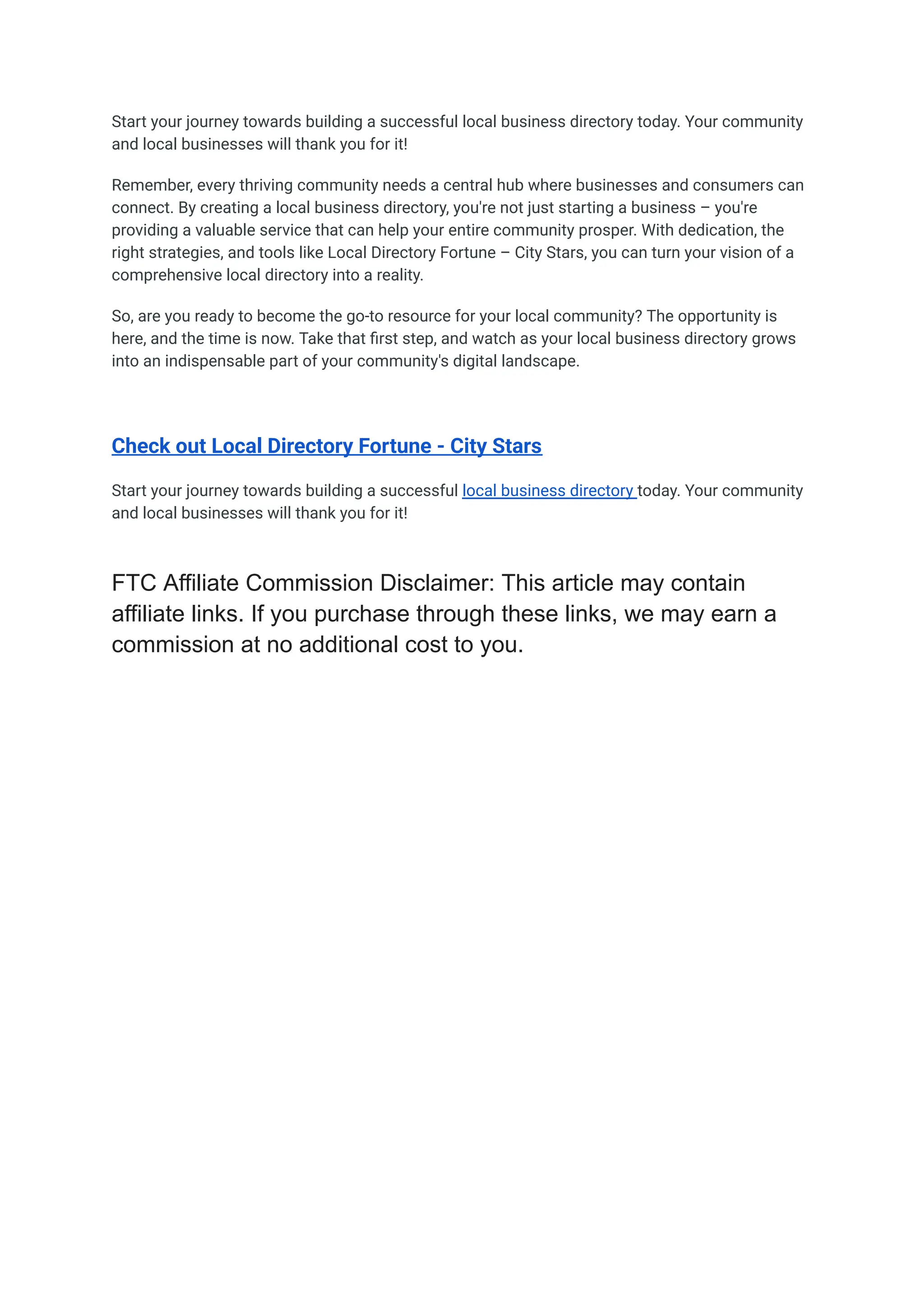 Start your journey towards building a successful local business directory today. Your community
and local businesses will thank you for it!
Remember, every thriving community needs a central hub where businesses and consumers can
connect. By creating a local business directory, you're not just starting a business – you're
providing a valuable service that can help your entire community prosper. With dedication, the
right strategies, and tools like Local Directory Fortune – City Stars, you can turn your vision of a
comprehensive local directory into a reality.
So, are you ready to become the go-to resource for your local community? The opportunity is
here, and the time is now. Take that first step, and watch as your local business directory grows
into an indispensable part of your community's digital landscape.
Check out Local Directory Fortune - City Stars
Start your journey towards building a successful local business directory today. Your community
and local businesses will thank you for it!
FTC Affiliate Commission Disclaimer: This article may contain
affiliate links. If you purchase through these links, we may earn a
commission at no additional cost to you.
 