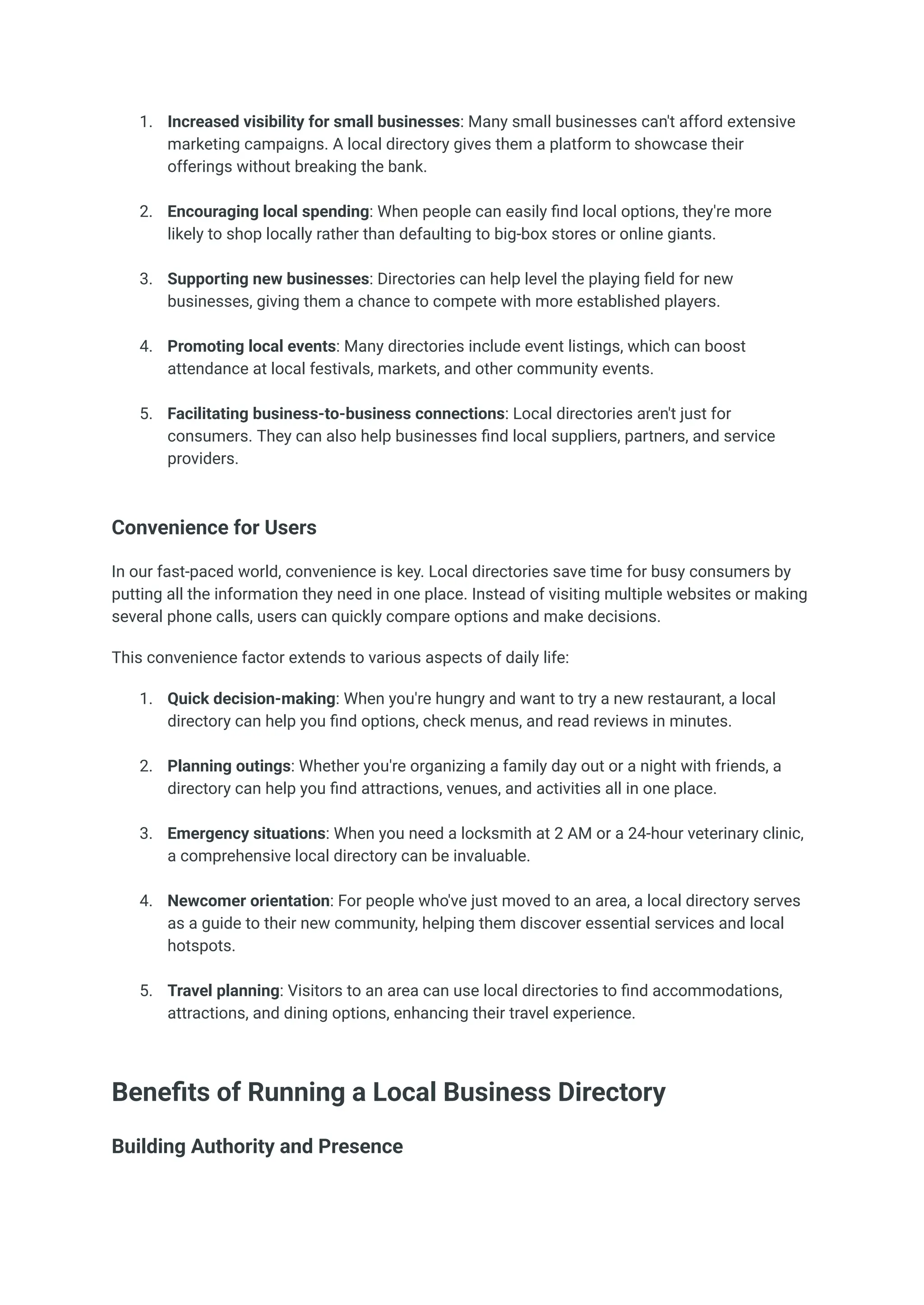 1.​ Increased visibility for small businesses: Many small businesses can't afford extensive
marketing campaigns. A local directory gives them a platform to showcase their
offerings without breaking the bank.​
2.​ Encouraging local spending: When people can easily find local options, they're more
likely to shop locally rather than defaulting to big-box stores or online giants.​
3.​ Supporting new businesses: Directories can help level the playing field for new
businesses, giving them a chance to compete with more established players.​
4.​ Promoting local events: Many directories include event listings, which can boost
attendance at local festivals, markets, and other community events.​
5.​ Facilitating business-to-business connections: Local directories aren't just for
consumers. They can also help businesses find local suppliers, partners, and service
providers.​
Convenience for Users
In our fast-paced world, convenience is key. Local directories save time for busy consumers by
putting all the information they need in one place. Instead of visiting multiple websites or making
several phone calls, users can quickly compare options and make decisions.
This convenience factor extends to various aspects of daily life:
1.​ Quick decision-making: When you're hungry and want to try a new restaurant, a local
directory can help you find options, check menus, and read reviews in minutes.​
2.​ Planning outings: Whether you're organizing a family day out or a night with friends, a
directory can help you find attractions, venues, and activities all in one place.​
3.​ Emergency situations: When you need a locksmith at 2 AM or a 24-hour veterinary clinic,
a comprehensive local directory can be invaluable.​
4.​ Newcomer orientation: For people who've just moved to an area, a local directory serves
as a guide to their new community, helping them discover essential services and local
hotspots.​
5.​ Travel planning: Visitors to an area can use local directories to find accommodations,
attractions, and dining options, enhancing their travel experience.​
Benefits of Running a Local Business Directory
Building Authority and Presence
 
