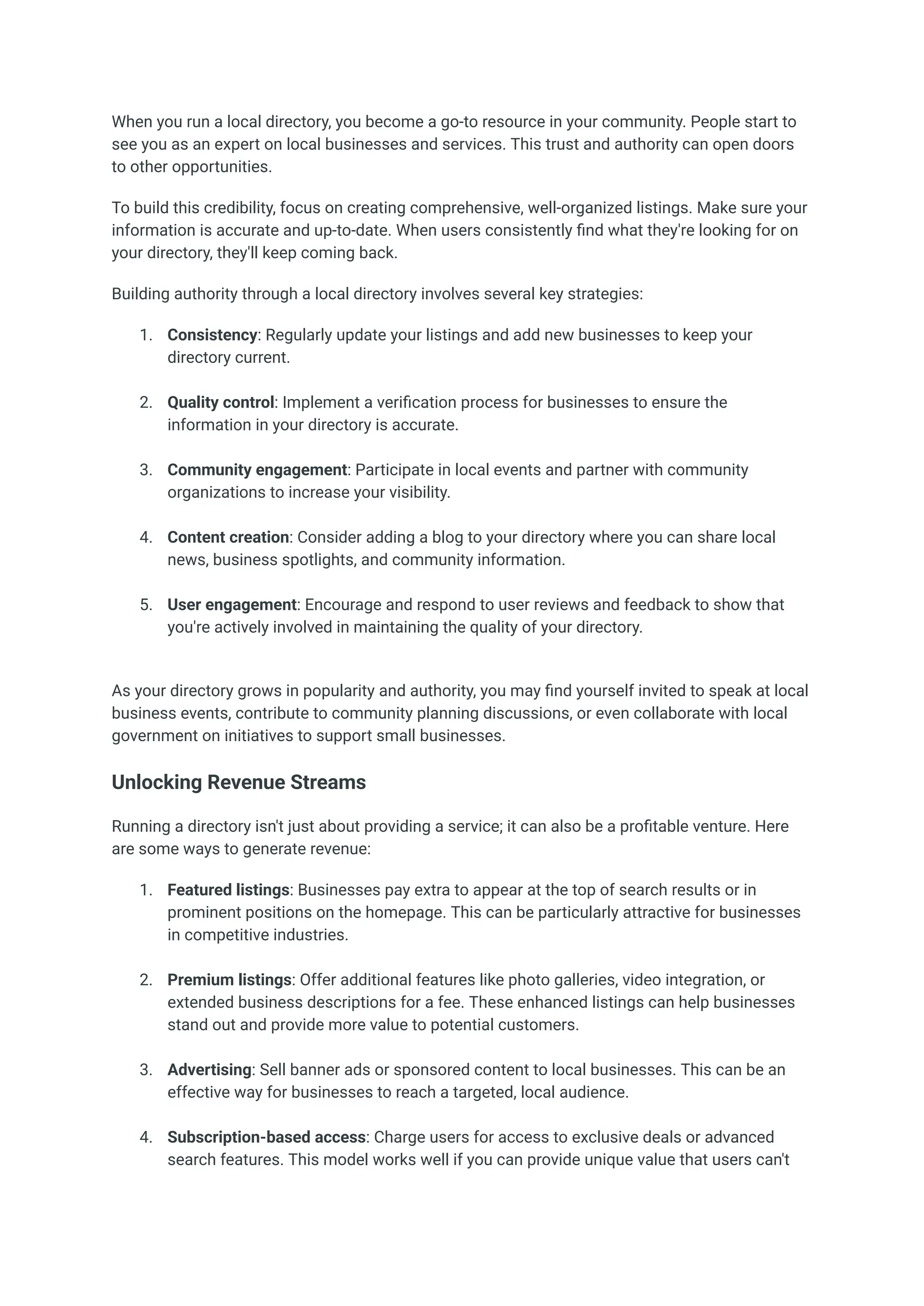 When you run a local directory, you become a go-to resource in your community. People start to
see you as an expert on local businesses and services. This trust and authority can open doors
to other opportunities.
To build this credibility, focus on creating comprehensive, well-organized listings. Make sure your
information is accurate and up-to-date. When users consistently find what they're looking for on
your directory, they'll keep coming back.
Building authority through a local directory involves several key strategies:
1.​ Consistency: Regularly update your listings and add new businesses to keep your
directory current.​
2.​ Quality control: Implement a verification process for businesses to ensure the
information in your directory is accurate.​
3.​ Community engagement: Participate in local events and partner with community
organizations to increase your visibility.​
4.​ Content creation: Consider adding a blog to your directory where you can share local
news, business spotlights, and community information.​
5.​ User engagement: Encourage and respond to user reviews and feedback to show that
you're actively involved in maintaining the quality of your directory.​
As your directory grows in popularity and authority, you may find yourself invited to speak at local
business events, contribute to community planning discussions, or even collaborate with local
government on initiatives to support small businesses.
Unlocking Revenue Streams
Running a directory isn't just about providing a service; it can also be a profitable venture. Here
are some ways to generate revenue:
1.​ Featured listings: Businesses pay extra to appear at the top of search results or in
prominent positions on the homepage. This can be particularly attractive for businesses
in competitive industries.​
2.​ Premium listings: Offer additional features like photo galleries, video integration, or
extended business descriptions for a fee. These enhanced listings can help businesses
stand out and provide more value to potential customers.​
3.​ Advertising: Sell banner ads or sponsored content to local businesses. This can be an
effective way for businesses to reach a targeted, local audience.​
4.​ Subscription-based access: Charge users for access to exclusive deals or advanced
search features. This model works well if you can provide unique value that users can't
 