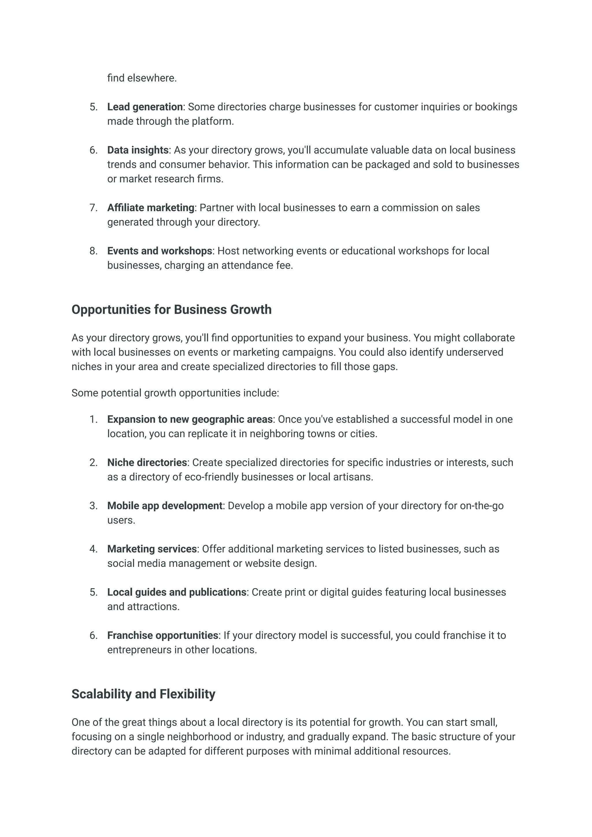 find elsewhere.​
5.​ Lead generation: Some directories charge businesses for customer inquiries or bookings
made through the platform.​
6.​ Data insights: As your directory grows, you'll accumulate valuable data on local business
trends and consumer behavior. This information can be packaged and sold to businesses
or market research firms.​
7.​ Affiliate marketing: Partner with local businesses to earn a commission on sales
generated through your directory.​
8.​ Events and workshops: Host networking events or educational workshops for local
businesses, charging an attendance fee.​
Opportunities for Business Growth
As your directory grows, you'll find opportunities to expand your business. You might collaborate
with local businesses on events or marketing campaigns. You could also identify underserved
niches in your area and create specialized directories to fill those gaps.
Some potential growth opportunities include:
1.​ Expansion to new geographic areas: Once you've established a successful model in one
location, you can replicate it in neighboring towns or cities.​
2.​ Niche directories: Create specialized directories for specific industries or interests, such
as a directory of eco-friendly businesses or local artisans.​
3.​ Mobile app development: Develop a mobile app version of your directory for on-the-go
users.​
4.​ Marketing services: Offer additional marketing services to listed businesses, such as
social media management or website design.​
5.​ Local guides and publications: Create print or digital guides featuring local businesses
and attractions.​
6.​ Franchise opportunities: If your directory model is successful, you could franchise it to
entrepreneurs in other locations.​
Scalability and Flexibility
One of the great things about a local directory is its potential for growth. You can start small,
focusing on a single neighborhood or industry, and gradually expand. The basic structure of your
directory can be adapted for different purposes with minimal additional resources.
 