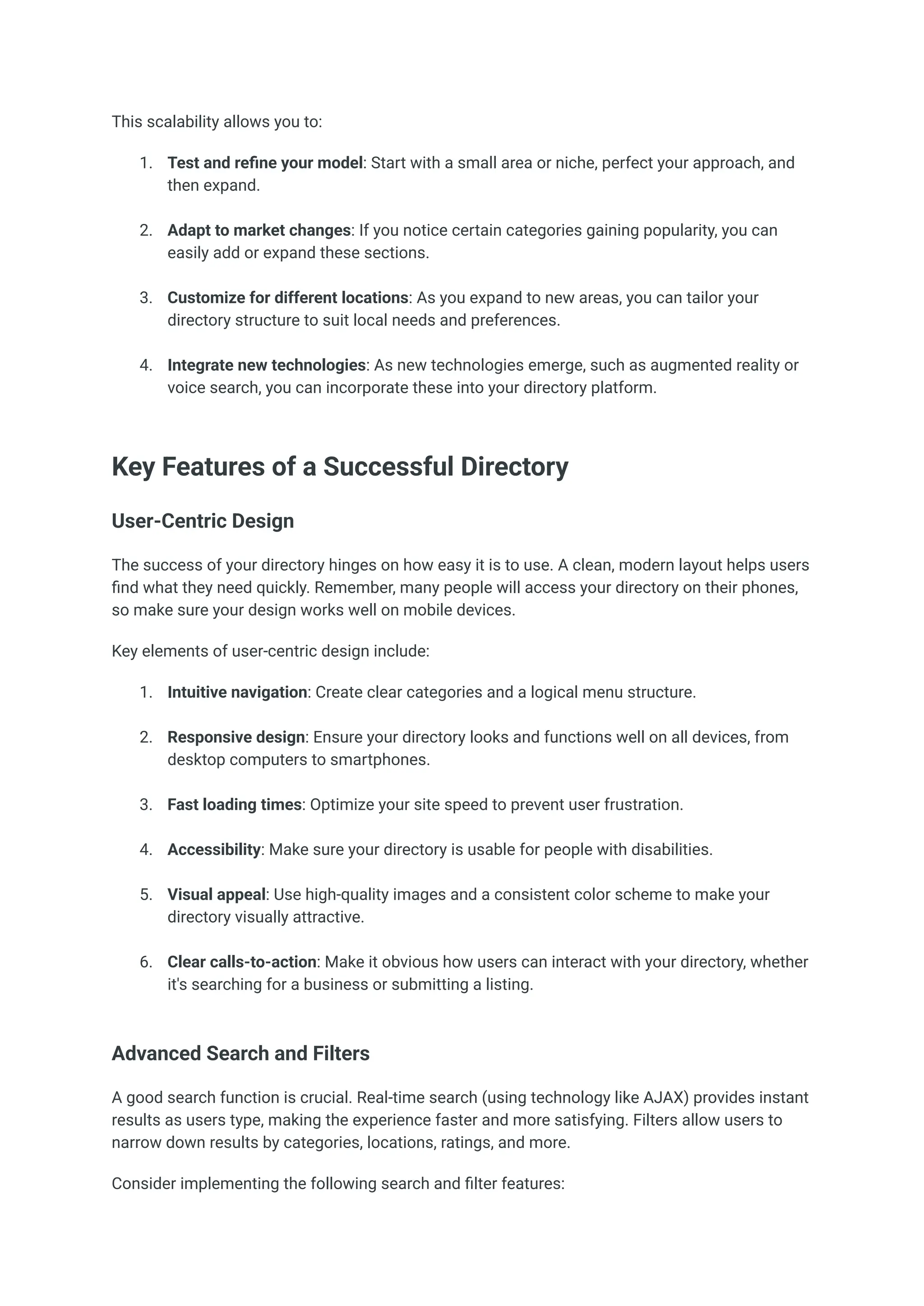 This scalability allows you to:
1.​ Test and refine your model: Start with a small area or niche, perfect your approach, and
then expand.​
2.​ Adapt to market changes: If you notice certain categories gaining popularity, you can
easily add or expand these sections.​
3.​ Customize for different locations: As you expand to new areas, you can tailor your
directory structure to suit local needs and preferences.​
4.​ Integrate new technologies: As new technologies emerge, such as augmented reality or
voice search, you can incorporate these into your directory platform.​
Key Features of a Successful Directory
User-Centric Design
The success of your directory hinges on how easy it is to use. A clean, modern layout helps users
find what they need quickly. Remember, many people will access your directory on their phones,
so make sure your design works well on mobile devices.
Key elements of user-centric design include:
1.​ Intuitive navigation: Create clear categories and a logical menu structure.​
2.​ Responsive design: Ensure your directory looks and functions well on all devices, from
desktop computers to smartphones.​
3.​ Fast loading times: Optimize your site speed to prevent user frustration.​
4.​ Accessibility: Make sure your directory is usable for people with disabilities.​
5.​ Visual appeal: Use high-quality images and a consistent color scheme to make your
directory visually attractive.​
6.​ Clear calls-to-action: Make it obvious how users can interact with your directory, whether
it's searching for a business or submitting a listing.​
Advanced Search and Filters
A good search function is crucial. Real-time search (using technology like AJAX) provides instant
results as users type, making the experience faster and more satisfying. Filters allow users to
narrow down results by categories, locations, ratings, and more.
Consider implementing the following search and filter features:
 