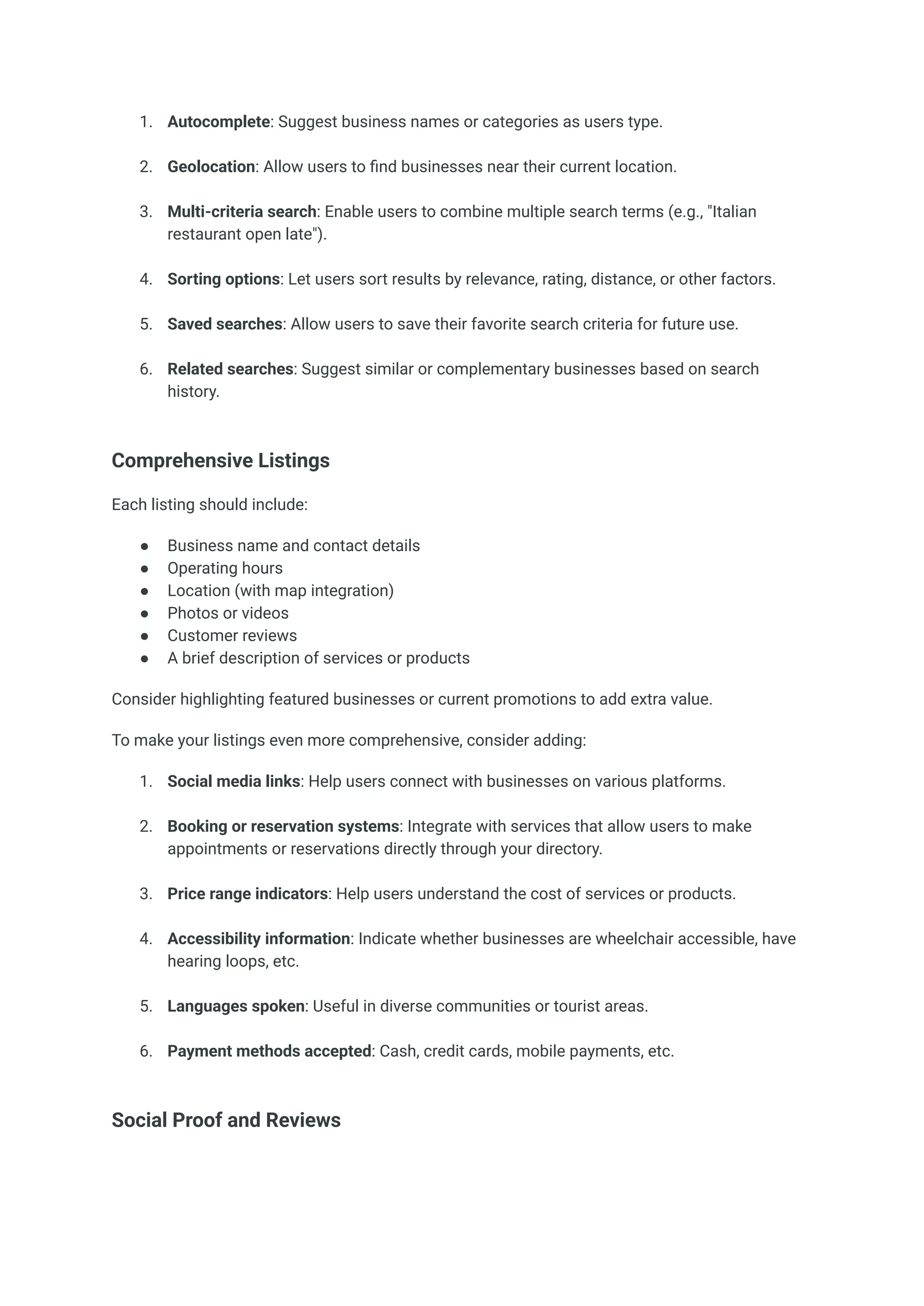 1.​ Autocomplete: Suggest business names or categories as users type.​
2.​ Geolocation: Allow users to find businesses near their current location.​
3.​ Multi-criteria search: Enable users to combine multiple search terms (e.g., "Italian
restaurant open late").​
4.​ Sorting options: Let users sort results by relevance, rating, distance, or other factors.​
5.​ Saved searches: Allow users to save their favorite search criteria for future use.​
6.​ Related searches: Suggest similar or complementary businesses based on search
history.​
Comprehensive Listings
Each listing should include:
●​ Business name and contact details
●​ Operating hours
●​ Location (with map integration)
●​ Photos or videos
●​ Customer reviews
●​ A brief description of services or products
Consider highlighting featured businesses or current promotions to add extra value.
To make your listings even more comprehensive, consider adding:
1.​ Social media links: Help users connect with businesses on various platforms.​
2.​ Booking or reservation systems: Integrate with services that allow users to make
appointments or reservations directly through your directory.​
3.​ Price range indicators: Help users understand the cost of services or products.​
4.​ Accessibility information: Indicate whether businesses are wheelchair accessible, have
hearing loops, etc.​
5.​ Languages spoken: Useful in diverse communities or tourist areas.​
6.​ Payment methods accepted: Cash, credit cards, mobile payments, etc.​
Social Proof and Reviews
 