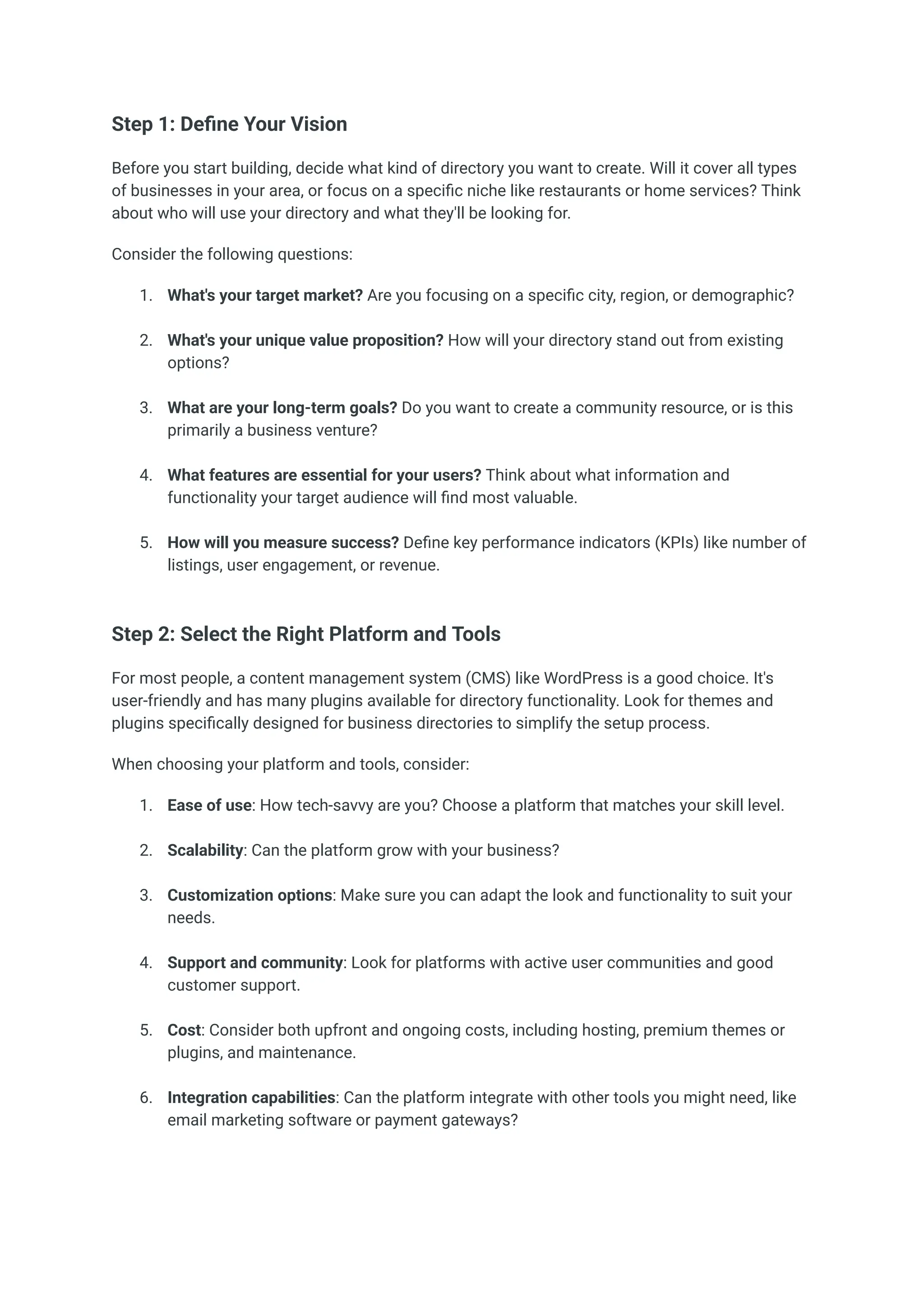 Step 1: Define Your Vision
Before you start building, decide what kind of directory you want to create. Will it cover all types
of businesses in your area, or focus on a specific niche like restaurants or home services? Think
about who will use your directory and what they'll be looking for.
Consider the following questions:
1.​ What's your target market? Are you focusing on a specific city, region, or demographic?​
2.​ What's your unique value proposition? How will your directory stand out from existing
options?​
3.​ What are your long-term goals? Do you want to create a community resource, or is this
primarily a business venture?​
4.​ What features are essential for your users? Think about what information and
functionality your target audience will find most valuable.​
5.​ How will you measure success? Define key performance indicators (KPIs) like number of
listings, user engagement, or revenue.​
Step 2: Select the Right Platform and Tools
For most people, a content management system (CMS) like WordPress is a good choice. It's
user-friendly and has many plugins available for directory functionality. Look for themes and
plugins specifically designed for business directories to simplify the setup process.
When choosing your platform and tools, consider:
1.​ Ease of use: How tech-savvy are you? Choose a platform that matches your skill level.​
2.​ Scalability: Can the platform grow with your business?​
3.​ Customization options: Make sure you can adapt the look and functionality to suit your
needs.​
4.​ Support and community: Look for platforms with active user communities and good
customer support.​
5.​ Cost: Consider both upfront and ongoing costs, including hosting, premium themes or
plugins, and maintenance.​
6.​ Integration capabilities: Can the platform integrate with other tools you might need, like
email marketing software or payment gateways?​
 