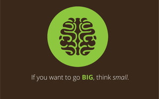 If you want to go BIG, think small.

 