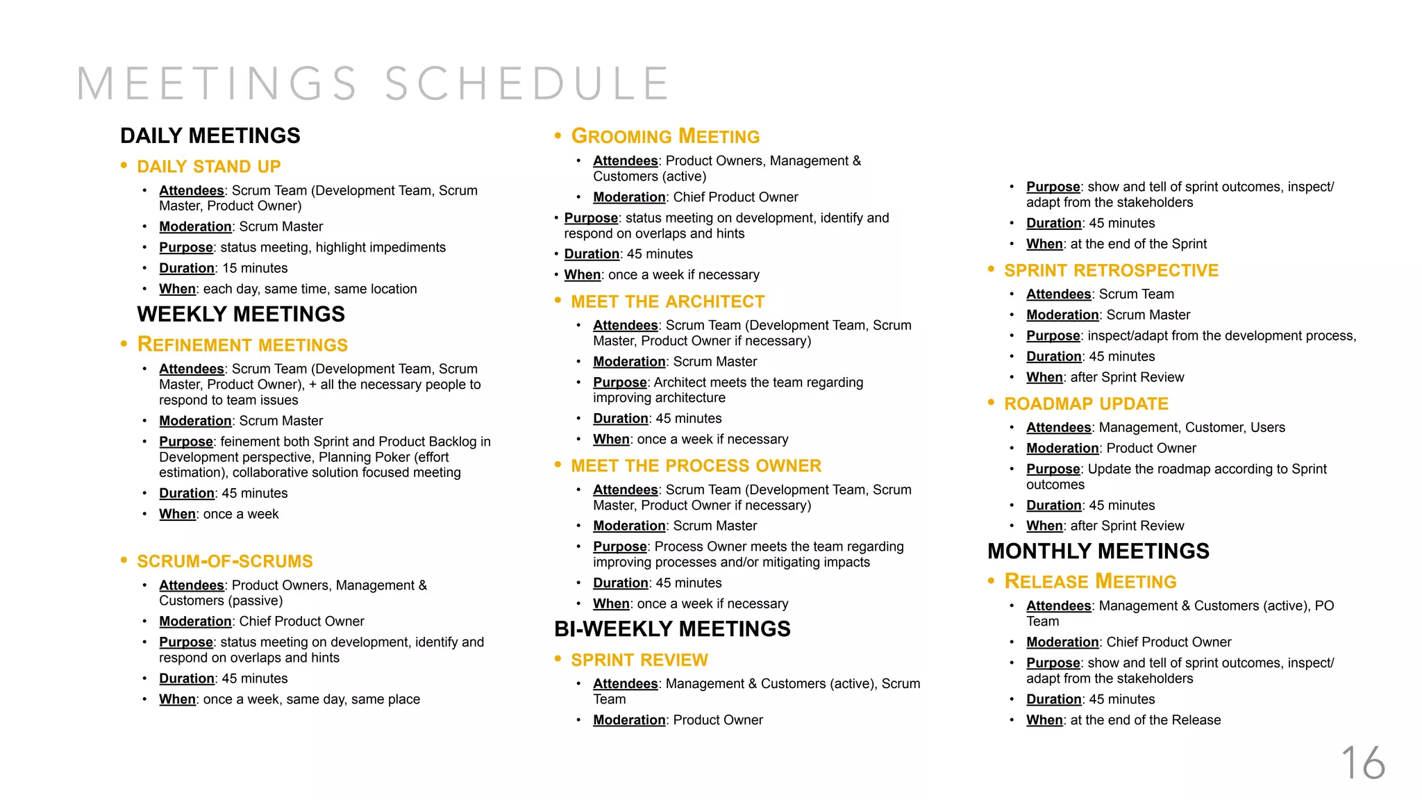 M E E T I N G S S C H E D U L E
16
DAILY MEETINGS
• DAILY STAND UP
• Attendees: Scrum Team (Development Team, Scrum
Master, Product Owner)
• Moderation: Scrum Master
• Purpose: status meeting, highlight impediments
• Duration: 15 minutes
• When: each day, same time, same location
WEEKLY MEETINGS
• REFINEMENT MEETINGS
• Attendees: Scrum Team (Development Team, Scrum
Master, Product Owner), + all the necessary people to
respond to team issues
• Moderation: Scrum Master
• Purpose: feinement both Sprint and Product Backlog in
Development perspective, Planning Poker (effort
estimation), collaborative solution focused meeting
• Duration: 45 minutes
• When: once a week
• SCRUM-OF-SCRUMS
• Attendees: Product Owners, Management &
Customers (passive)
• Moderation: Chief Product Owner
• Purpose: status meeting on development, identify and
respond on overlaps and hints
• Duration: 45 minutes
• When: once a week, same day, same place
• GROOMING MEETING
• Attendees: Product Owners, Management &
Customers (active)
• Moderation: Chief Product Owner
• Purpose: status meeting on development, identify and
respond on overlaps and hints
• Duration: 45 minutes
• When: once a week if necessary
• MEET THE ARCHITECT
• Attendees: Scrum Team (Development Team, Scrum
Master, Product Owner if necessary)
• Moderation: Scrum Master
• Purpose: Architect meets the team regarding
improving architecture
• Duration: 45 minutes
• When: once a week if necessary
• MEET THE PROCESS OWNER
• Attendees: Scrum Team (Development Team, Scrum
Master, Product Owner if necessary)
• Moderation: Scrum Master
• Purpose: Process Owner meets the team regarding
improving processes and/or mitigating impacts
• Duration: 45 minutes
• When: once a week if necessary
BI-WEEKLY MEETINGS
• SPRINT REVIEW
• Attendees: Management & Customers (active), Scrum
Team
• Moderation: Product Owner
• Purpose: show and tell of sprint outcomes, inspect/
adapt from the stakeholders
• Duration: 45 minutes
• When: at the end of the Sprint
• SPRINT RETROSPECTIVE
• Attendees: Scrum Team
• Moderation: Scrum Master
• Purpose: inspect/adapt from the development process,
• Duration: 45 minutes
• When: after Sprint Review
• ROADMAP UPDATE
• Attendees: Management, Customer, Users
• Moderation: Product Owner
• Purpose: Update the roadmap according to Sprint
outcomes
• Duration: 45 minutes
• When: after Sprint Review
MONTHLY MEETINGS
• RELEASE MEETING
• Attendees: Management & Customers (active), PO
Team
• Moderation: Chief Product Owner
• Purpose: show and tell of sprint outcomes, inspect/
adapt from the stakeholders
• Duration: 45 minutes
• When: at the end of the Release
 