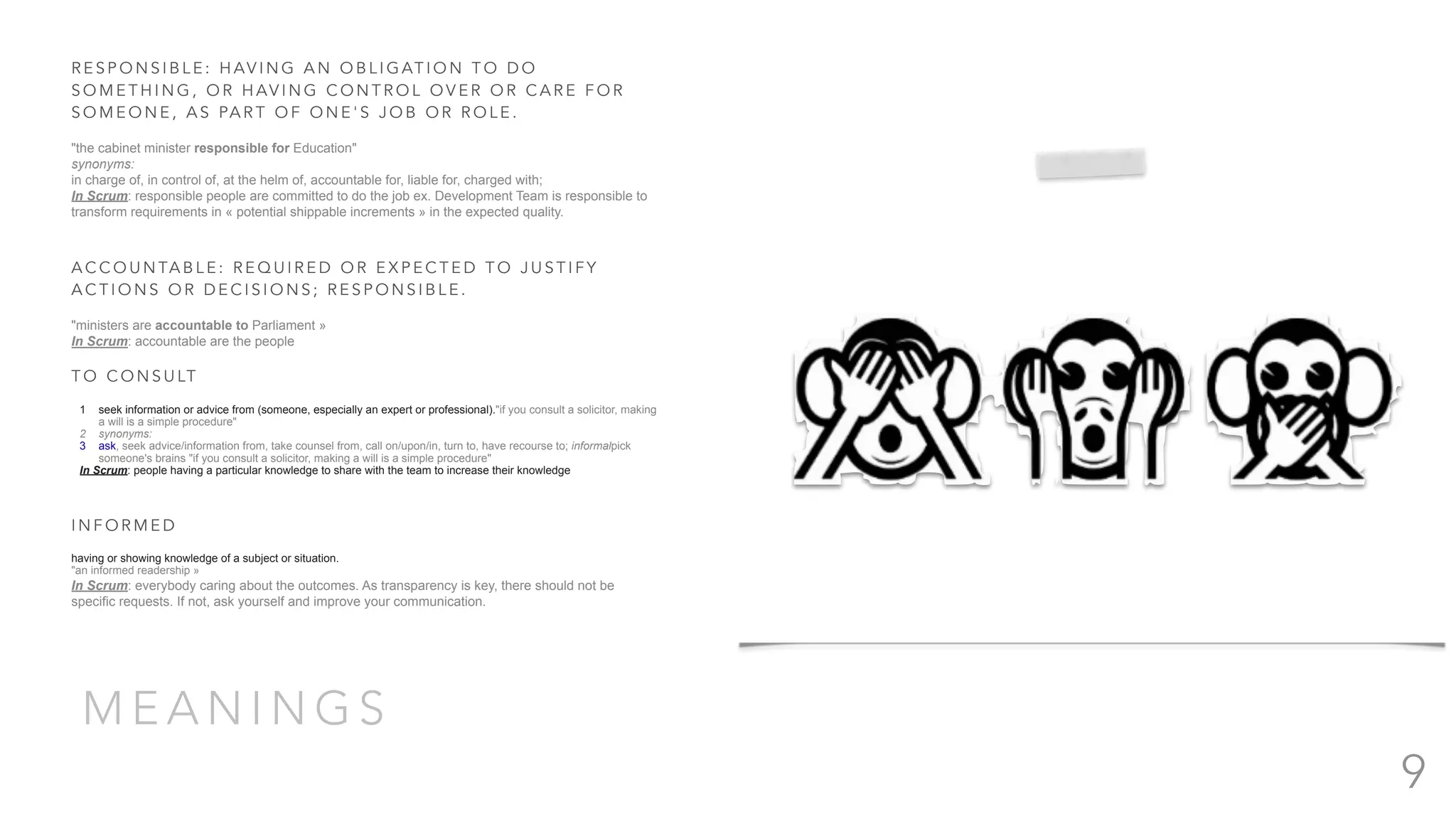 M E A N I N G S
R E S P O N S I B L E : H AV I N G A N O B L I G AT I O N T O D O
S O M E T H I N G , O R H AV I N G C O N T R O L O V E R O R C A R E F O R
S O M E O N E , A S PA R T O F O N E ' S J O B O R R O L E .
"the cabinet minister responsible for Education"
synonyms:
in charge of, in control of, at the helm of, accountable for, liable for, charged with;
In Scrum: responsible people are committed to do the job ex. Development Team is responsible to
transform requirements in « potential shippable increments » in the expected quality.
A C C O U N TA B L E : R E Q U I R E D O R E X P E C T E D T O J U S T I F Y
A C T I O N S O R D E C I S I O N S ; R E S P O N S I B L E .
"ministers are accountable to Parliament »
In Scrum: accountable are the people
T O C O N S U LT
1 seek information or advice from (someone, especially an expert or professional)."if you consult a solicitor, making
a will is a simple procedure"
2 synonyms:
3 ask, seek advice/information from, take counsel from, call on/upon/in, turn to, have recourse to; informalpick
someone's brains "if you consult a solicitor, making a will is a simple procedure"
In Scrum: people having a particular knowledge to share with the team to increase their knowledge
I N F O R M E D
having or showing knowledge of a subject or situation.
"an informed readership »
In Scrum: everybody caring about the outcomes. As transparency is key, there should not be
specific requests. If not, ask yourself and improve your communication.
9
 
