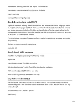 13/20
from sklearn.feature_extraction.text import TfidfVectorizer
from sklearn.metrics.pairwise import cosine_similarity
import warnings
warnings.filterwarnings('ignore')
Step-2: Download and install NLTK
A popular toolkit for creating Python applications that interact with human language data is
NLTK (Natural Language Toolkit). It offers user-friendly interfaces to more than 50 corpora
and lexical resources, including WordNet, and a collection of text-processing libraries for
categorization, tokenization, stemming, tagging, parsing, and semantic reasoning, which act
as wrappers for powerful NLP libraries.
Python’s Natural Language Processing offers a useful introduction to language processing
programming.
Go here for platform-specific instructions.
pip install nltk
Step-3: Install NLTK packages
Install the NLTK packages using the following codes:
import nltk
from nltk.stem import WordNetLemmatizer
nltk.download('popular', quiet=True) # for downloading packages
#nltk.download('punkt') # first-time use only
#nltk.download('wordnet') # first-time use only
Step-4: Read in the corpus
We will use the Wiki page on chatbots as our corpus for this example. Copy the page’s
content and paste it into a text file called “chatbot.txt,” then save it. You are free to use any
corpus, though.
f=open('chatbot.txt','r',errors = 'ignore')
raw=f.read()
 