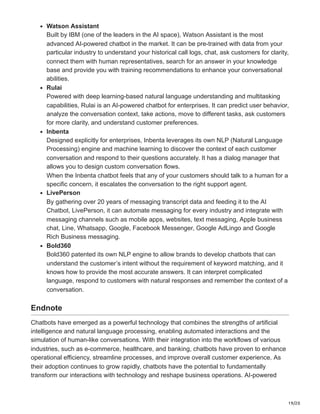 19/20
Watson Assistant
Built by IBM (one of the leaders in the AI space), Watson Assistant is the most
advanced AI-powered chatbot in the market. It can be pre-trained with data from your
particular industry to understand your historical call logs, chat, ask customers for clarity,
connect them with human representatives, search for an answer in your knowledge
base and provide you with training recommendations to enhance your conversational
abilities.
Rulai
Powered with deep learning-based natural language understanding and multitasking
capabilities, Rulai is an AI-powered chatbot for enterprises. It can predict user behavior,
analyze the conversation context, take actions, move to different tasks, ask customers
for more clarity, and understand customer preferences.
Inbenta
Designed explicitly for enterprises, Inbenta leverages its own NLP (Natural Language
Processing) engine and machine learning to discover the context of each customer
conversation and respond to their questions accurately. It has a dialog manager that
allows you to design custom conversation flows.
When the Inbenta chatbot feels that any of your customers should talk to a human for a
specific concern, it escalates the conversation to the right support agent.
LivePerson
By gathering over 20 years of messaging transcript data and feeding it to the AI
Chatbot, LivePerson, it can automate messaging for every industry and integrate with
messaging channels such as mobile apps, websites, text messaging, Apple business
chat, Line, Whatsapp, Google, Facebook Messenger, Google AdLingo and Google
Rich Business messaging.
Bold360
Bold360 patented its own NLP engine to allow brands to develop chatbots that can
understand the customer’s intent without the requirement of keyword matching, and it
knows how to provide the most accurate answers. It can interpret complicated
language, respond to customers with natural responses and remember the context of a
conversation.
Endnote
Chatbots have emerged as a powerful technology that combines the strengths of artificial
intelligence and natural language processing, enabling automated interactions and the
simulation of human-like conversations. With their integration into the workflows of various
industries, such as e-commerce, healthcare, and banking, chatbots have proven to enhance
operational efficiency, streamline processes, and improve overall customer experience. As
their adoption continues to grow rapidly, chatbots have the potential to fundamentally
transform our interactions with technology and reshape business operations. AI-powered
 