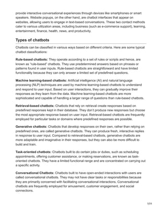 3/20
provide interactive conversational experiences through devices like smartphones or smart
speakers. Website popups, on the other hand, are chatbot interfaces that appear on
websites, allowing users to engage in text-based conversations. These two contact methods
cater to various utilization areas, including business (such as e-commerce support), learning,
entertainment, finance, health, news, and productivity.
Types of chatbots
Chatbots can be classified in various ways based on different criteria. Here are some typical
chatbot classifications:
Rule-based chatbots: They operate according to a set of rules or scripts and hence, are
known as “rule-based” chatbots. They use predetermined answers based on phrases or
patterns found in user inputs. Rule-based chatbots are straightforward and have limited
functionality because they can only answer a limited set of predefined questions.
Machine learning-based chatbots: Artificial intelligence (AI) and natural language
processing (NLP) techniques are used by machine learning-based chatbots to understand
and respond to user input. Based on user interactions, they can gradually improve their
responses as they learn from the data. Machine learning-based chatbots are more
sophisticated and capable of handling a larger range of questions than rule-based chatbots.
Retrieval-based chatbots: Chatbots that rely on retrieval create responses based on
predefined responses kept in their database. They don’t produce new responses but choose
the most appropriate response based on user input. Retrieval-based chatbots are frequently
employed for particular tasks or domains where predefined responses are possible.
Generative chatbots: Chatbots that develop responses on their own, rather than relying on
predefined ones, are called generative chatbots. They can produce fresh, interactive replies
in response to user input. Compared to retrieval-based chatbots, generative chatbots are
more adaptable and imaginative in their responses, but they can also be more difficult to
build and train.
Task-oriented chatbots: Chatbots built to do certain jobs or duties, such as scheduling
appointments, offering customer assistance, or making reservations, are known as task-
oriented chatbots. They have a limited functional range and are concentrated on carrying out
a specific activity.
Conversational Chatbots: Chatbots built to have open-ended interactions with users are
called conversational chatbots. They may not have clear tasks or responsibilities because
they are primarily concerned with facilitating conversational interactions. Conversational
chatbots are frequently employed for amusement, customer engagement, and social
connections.
 