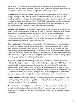 8/20
specific bits of information provided as the input, whereas intent represents the user’s
intention or purpose behind the input. Context is used to describe pertinent details from the
conversation’s earlier turns, which aids in preserving the dialogue’s flow.
Intent recognition: Inferring the user’s intention based on their input is a crucial step in
dialogue management for chatbots. Various methods can be employed to achieve this,
including rule-based strategies, statistical approaches, and machine learning algorithms such
as natural language understanding (NLU) models. NLU models utilize techniques like deep
learning, recurrent neural networks, or transformers to process and understand the input
text, enabling them to identify the intent behind the user’s message.
Dialogue state tracking: The chatbot updates its internal dialogue state, which depicts the
current context and stage of the interaction, as soon as the intent is identified. The dialogue
state contains any important context that must be retained to preserve discussion
consistency, such as user choices, system answers, and other information. Dialogue state
tracking is essential for managing the dynamic nature of discussions and delivering suitable
responses based on the current state of the dialogue.
Conversation policy: The dialogue policy decides the chatbot’s action or response based
on the current dialogue state. The conversation policy may be rule-based, in which case
previously established rules determine the response, or it may be machine-learned using
deep learning or reinforcement learning. The chatbot is trained using reinforcement learning
to discover the best course of action based on a reward signal that denotes the effectiveness
of the action taken. Large amounts of training data can be utilized to learn the dialogue policy
using deep learning techniques like neural networks.
Response generation: The chatbot generates a response to the user once the dialogue
policy decides the proper action or reaction. Natural Language Generation (NLG) techniques
or predefined templates can generate the response, with placeholders filled in with the
relevant data from the dialogue state. The goal of NLG techniques is to produce text that
sounds like human speech based on the state of the conversation and the desired response.
These techniques can use template-based generation, rule-based generation, or machine
learning-based generation using tools like recurrent neural networks or transformers.
System response: The system responds by sending the generated response back to the
user. Depending on the chatbot’s capabilities and the user’s desires, the system’s answer
may be in text, speech, or other modalities.
User interaction and feedback: The chatbot keeps up the conversation with the user,
taking in new information and changing the dialogue’s status in response to the user’s
responses. The chatbot may also gather user feedback to improve over time by enhancing
responses.
 